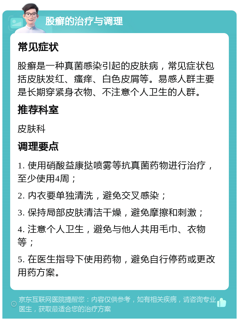 股癣的治疗与调理 常见症状 股癣是一种真菌感染引起的皮肤病，常见症状包括皮肤发红、瘙痒、白色皮屑等。易感人群主要是长期穿紧身衣物、不注意个人卫生的人群。 推荐科室 皮肤科 调理要点 1. 使用硝酸益康挞喷雾等抗真菌药物进行治疗，至少使用4周； 2. 内衣要单独清洗，避免交叉感染； 3. 保持局部皮肤清洁干燥，避免摩擦和刺激； 4. 注意个人卫生，避免与他人共用毛巾、衣物等； 5. 在医生指导下使用药物，避免自行停药或更改用药方案。