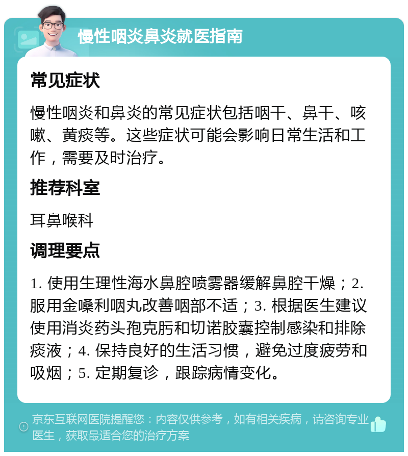 慢性咽炎鼻炎就医指南 常见症状 慢性咽炎和鼻炎的常见症状包括咽干、鼻干、咳嗽、黄痰等。这些症状可能会影响日常生活和工作，需要及时治疗。 推荐科室 耳鼻喉科 调理要点 1. 使用生理性海水鼻腔喷雾器缓解鼻腔干燥；2. 服用金嗓利咽丸改善咽部不适；3. 根据医生建议使用消炎药头孢克肟和切诺胶囊控制感染和排除痰液；4. 保持良好的生活习惯，避免过度疲劳和吸烟；5. 定期复诊，跟踪病情变化。