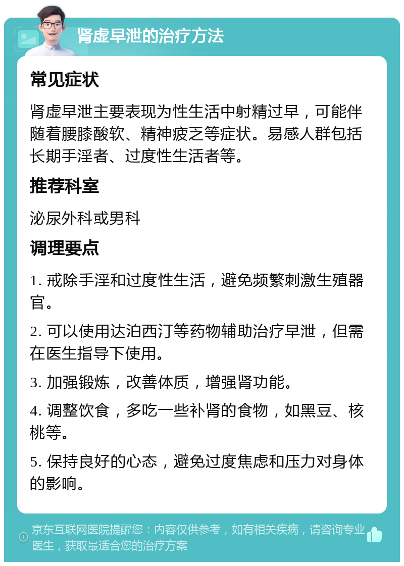 肾虚早泄的治疗方法 常见症状 肾虚早泄主要表现为性生活中射精过早，可能伴随着腰膝酸软、精神疲乏等症状。易感人群包括长期手淫者、过度性生活者等。 推荐科室 泌尿外科或男科 调理要点 1. 戒除手淫和过度性生活，避免频繁刺激生殖器官。 2. 可以使用达泊西汀等药物辅助治疗早泄，但需在医生指导下使用。 3. 加强锻炼，改善体质，增强肾功能。 4. 调整饮食，多吃一些补肾的食物，如黑豆、核桃等。 5. 保持良好的心态，避免过度焦虑和压力对身体的影响。