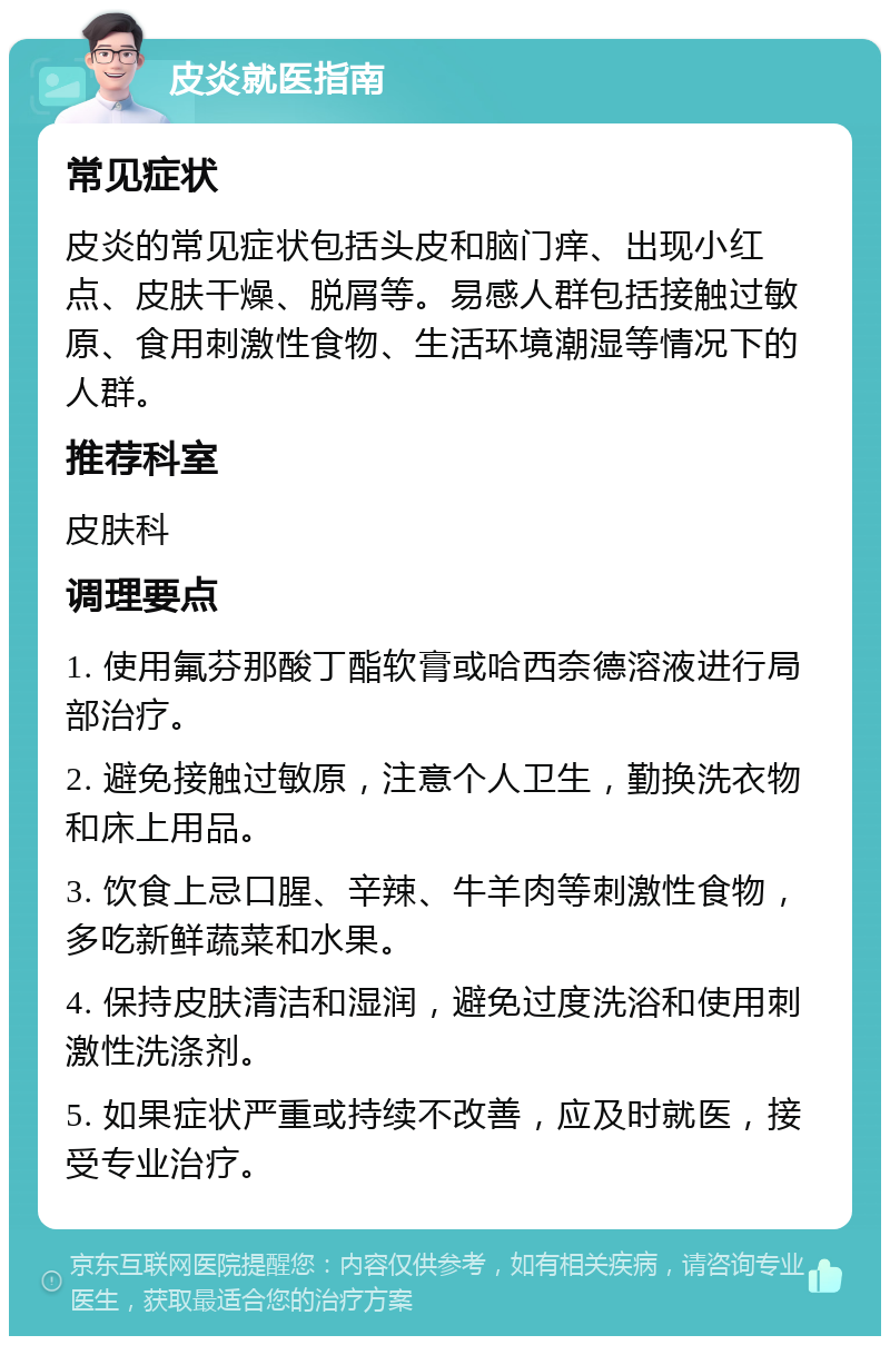 皮炎就医指南 常见症状 皮炎的常见症状包括头皮和脑门痒、出现小红点、皮肤干燥、脱屑等。易感人群包括接触过敏原、食用刺激性食物、生活环境潮湿等情况下的人群。 推荐科室 皮肤科 调理要点 1. 使用氟芬那酸丁酯软膏或哈西奈德溶液进行局部治疗。 2. 避免接触过敏原，注意个人卫生，勤换洗衣物和床上用品。 3. 饮食上忌口腥、辛辣、牛羊肉等刺激性食物，多吃新鲜蔬菜和水果。 4. 保持皮肤清洁和湿润，避免过度洗浴和使用刺激性洗涤剂。 5. 如果症状严重或持续不改善，应及时就医，接受专业治疗。