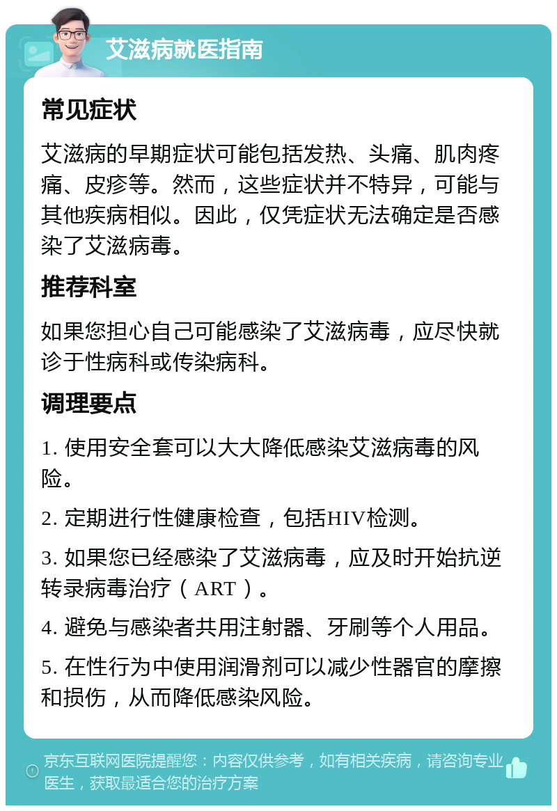 艾滋病就医指南 常见症状 艾滋病的早期症状可能包括发热、头痛、肌肉疼痛、皮疹等。然而，这些症状并不特异，可能与其他疾病相似。因此，仅凭症状无法确定是否感染了艾滋病毒。 推荐科室 如果您担心自己可能感染了艾滋病毒，应尽快就诊于性病科或传染病科。 调理要点 1. 使用安全套可以大大降低感染艾滋病毒的风险。 2. 定期进行性健康检查，包括HIV检测。 3. 如果您已经感染了艾滋病毒，应及时开始抗逆转录病毒治疗（ART）。 4. 避免与感染者共用注射器、牙刷等个人用品。 5. 在性行为中使用润滑剂可以减少性器官的摩擦和损伤，从而降低感染风险。