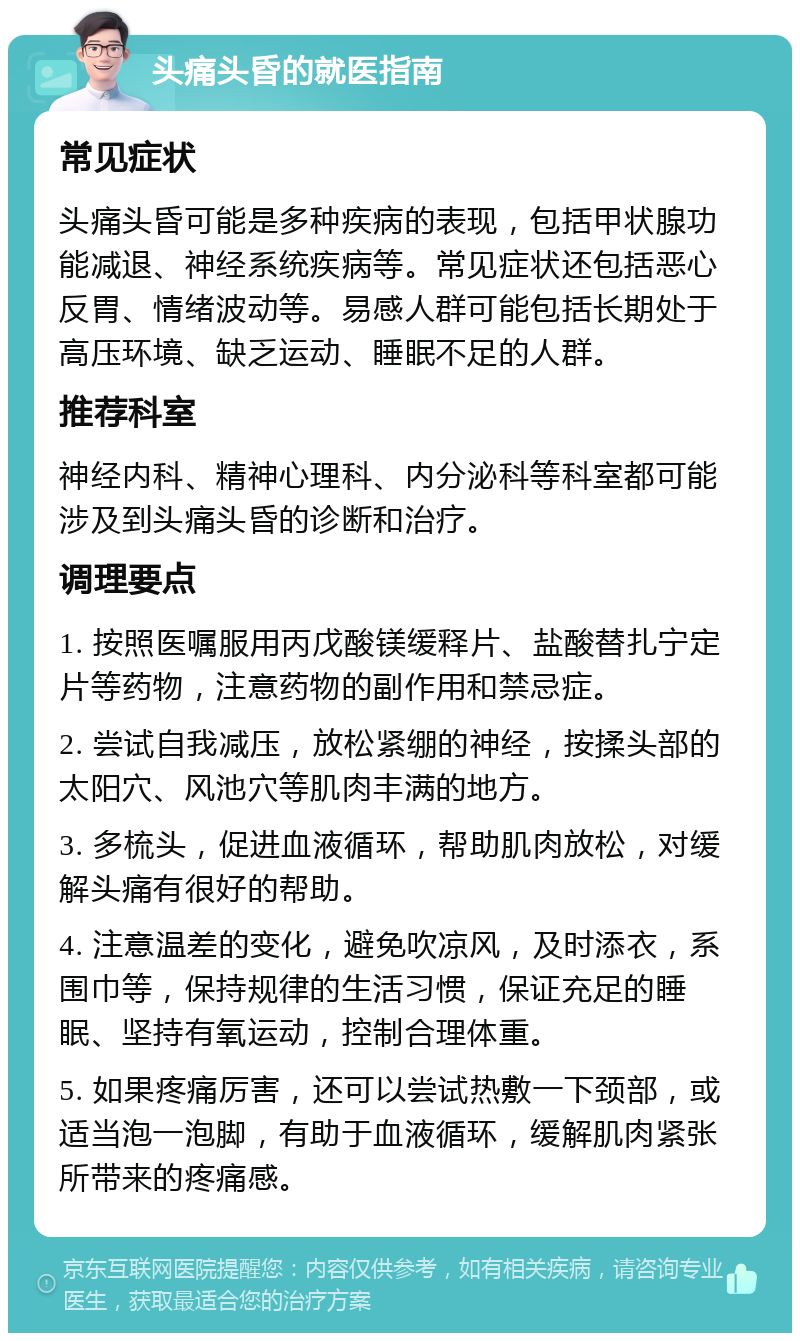 头痛头昏的就医指南 常见症状 头痛头昏可能是多种疾病的表现，包括甲状腺功能减退、神经系统疾病等。常见症状还包括恶心反胃、情绪波动等。易感人群可能包括长期处于高压环境、缺乏运动、睡眠不足的人群。 推荐科室 神经内科、精神心理科、内分泌科等科室都可能涉及到头痛头昏的诊断和治疗。 调理要点 1. 按照医嘱服用丙戊酸镁缓释片、盐酸替扎宁定片等药物，注意药物的副作用和禁忌症。 2. 尝试自我减压，放松紧绷的神经，按揉头部的太阳穴、风池穴等肌肉丰满的地方。 3. 多梳头，促进血液循环，帮助肌肉放松，对缓解头痛有很好的帮助。 4. 注意温差的变化，避免吹凉风，及时添衣，系围巾等，保持规律的生活习惯，保证充足的睡眠、坚持有氧运动，控制合理体重。 5. 如果疼痛厉害，还可以尝试热敷一下颈部，或适当泡一泡脚，有助于血液循环，缓解肌肉紧张所带来的疼痛感。