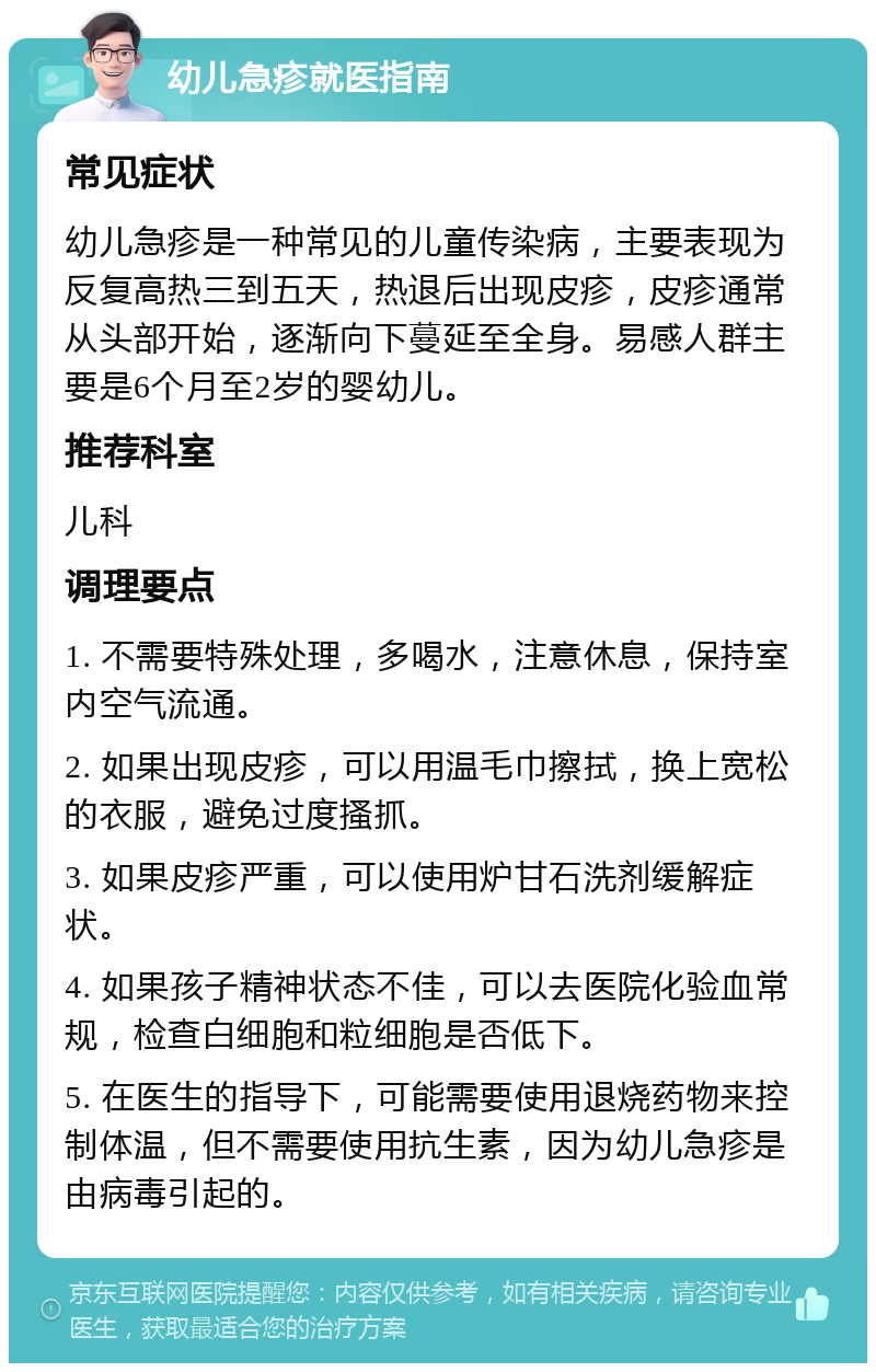 幼儿急疹就医指南 常见症状 幼儿急疹是一种常见的儿童传染病，主要表现为反复高热三到五天，热退后出现皮疹，皮疹通常从头部开始，逐渐向下蔓延至全身。易感人群主要是6个月至2岁的婴幼儿。 推荐科室 儿科 调理要点 1. 不需要特殊处理，多喝水，注意休息，保持室内空气流通。 2. 如果出现皮疹，可以用温毛巾擦拭，换上宽松的衣服，避免过度搔抓。 3. 如果皮疹严重，可以使用炉甘石洗剂缓解症状。 4. 如果孩子精神状态不佳，可以去医院化验血常规，检查白细胞和粒细胞是否低下。 5. 在医生的指导下，可能需要使用退烧药物来控制体温，但不需要使用抗生素，因为幼儿急疹是由病毒引起的。