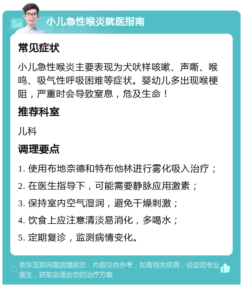 小儿急性喉炎就医指南 常见症状 小儿急性喉炎主要表现为犬吠样咳嗽、声嘶、喉鸣、吸气性呼吸困难等症状。婴幼儿多出现喉梗阻，严重时会导致窒息，危及生命！ 推荐科室 儿科 调理要点 1. 使用布地奈德和特布他林进行雾化吸入治疗； 2. 在医生指导下，可能需要静脉应用激素； 3. 保持室内空气湿润，避免干燥刺激； 4. 饮食上应注意清淡易消化，多喝水； 5. 定期复诊，监测病情变化。