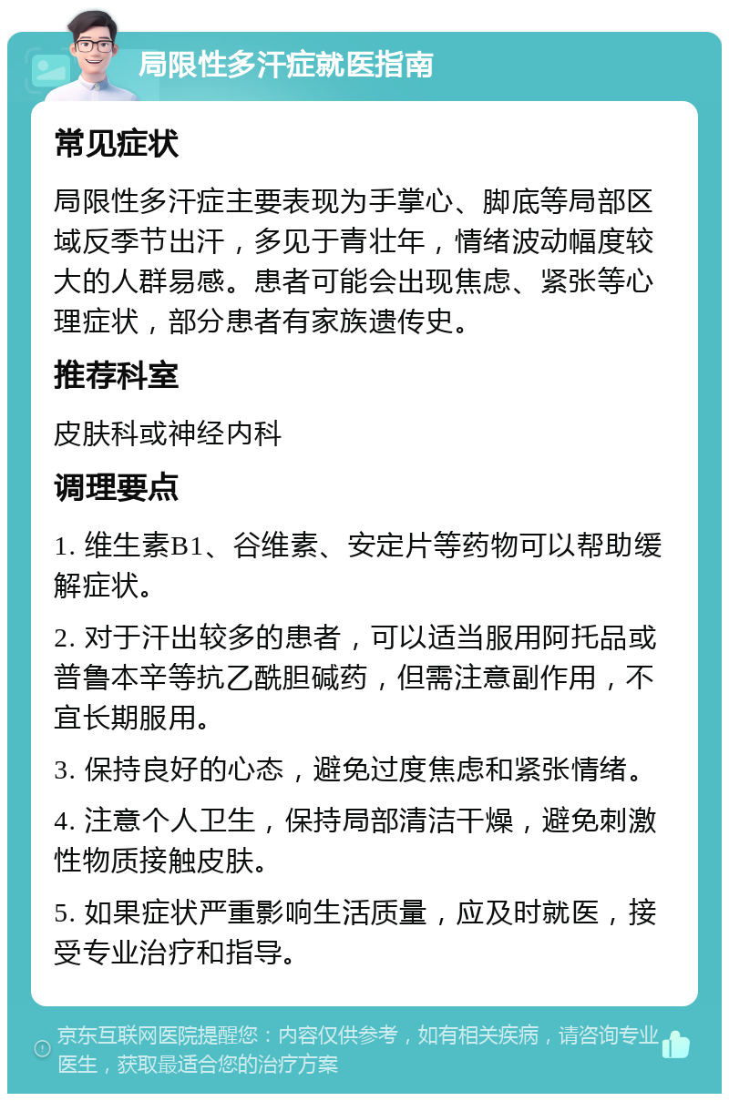 局限性多汗症就医指南 常见症状 局限性多汗症主要表现为手掌心、脚底等局部区域反季节出汗，多见于青壮年，情绪波动幅度较大的人群易感。患者可能会出现焦虑、紧张等心理症状，部分患者有家族遗传史。 推荐科室 皮肤科或神经内科 调理要点 1. 维生素B1、谷维素、安定片等药物可以帮助缓解症状。 2. 对于汗出较多的患者，可以适当服用阿托品或普鲁本辛等抗乙酰胆碱药，但需注意副作用，不宜长期服用。 3. 保持良好的心态，避免过度焦虑和紧张情绪。 4. 注意个人卫生，保持局部清洁干燥，避免刺激性物质接触皮肤。 5. 如果症状严重影响生活质量，应及时就医，接受专业治疗和指导。