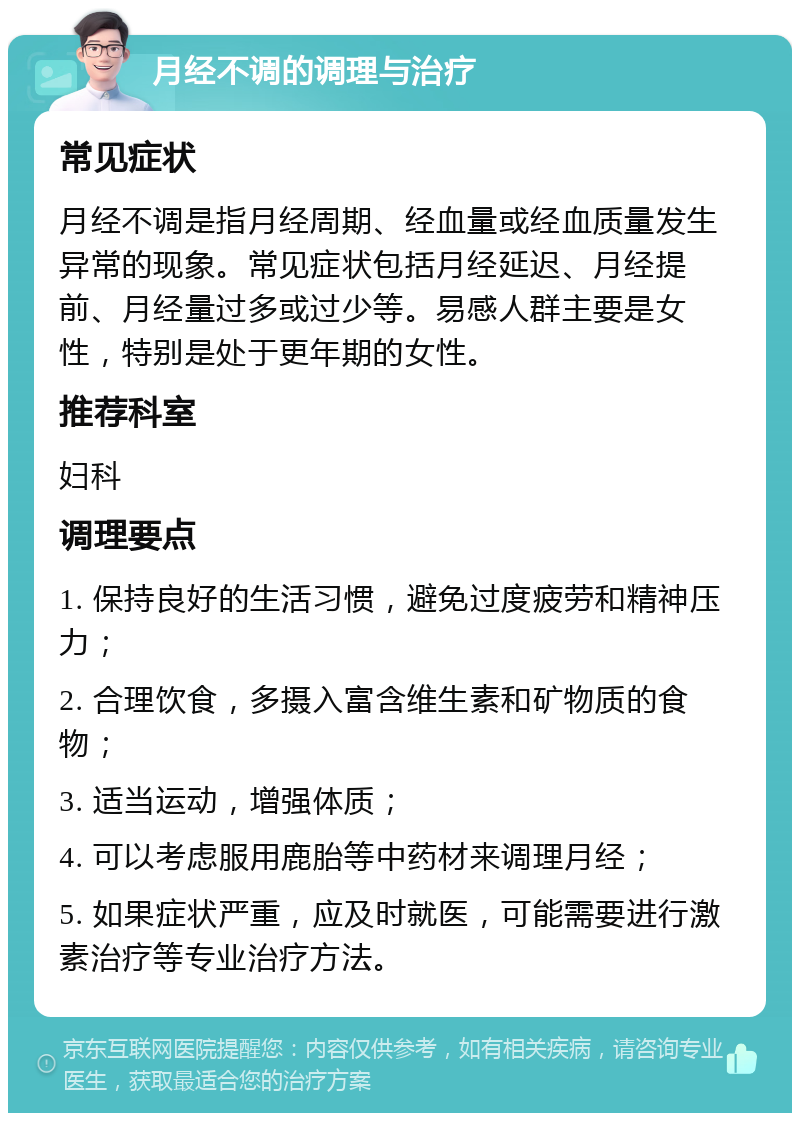 月经不调的调理与治疗 常见症状 月经不调是指月经周期、经血量或经血质量发生异常的现象。常见症状包括月经延迟、月经提前、月经量过多或过少等。易感人群主要是女性，特别是处于更年期的女性。 推荐科室 妇科 调理要点 1. 保持良好的生活习惯，避免过度疲劳和精神压力； 2. 合理饮食，多摄入富含维生素和矿物质的食物； 3. 适当运动，增强体质； 4. 可以考虑服用鹿胎等中药材来调理月经； 5. 如果症状严重，应及时就医，可能需要进行激素治疗等专业治疗方法。