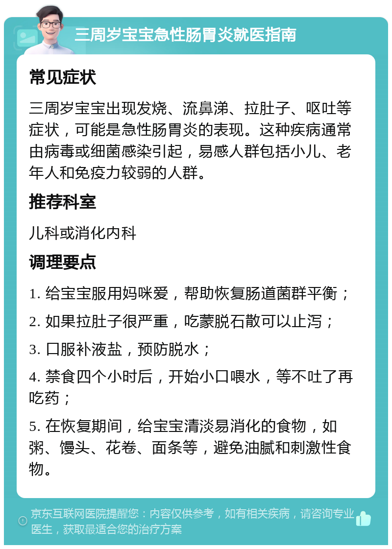 三周岁宝宝急性肠胃炎就医指南 常见症状 三周岁宝宝出现发烧、流鼻涕、拉肚子、呕吐等症状，可能是急性肠胃炎的表现。这种疾病通常由病毒或细菌感染引起，易感人群包括小儿、老年人和免疫力较弱的人群。 推荐科室 儿科或消化内科 调理要点 1. 给宝宝服用妈咪爱，帮助恢复肠道菌群平衡； 2. 如果拉肚子很严重，吃蒙脱石散可以止泻； 3. 口服补液盐，预防脱水； 4. 禁食四个小时后，开始小口喂水，等不吐了再吃药； 5. 在恢复期间，给宝宝清淡易消化的食物，如粥、馒头、花卷、面条等，避免油腻和刺激性食物。