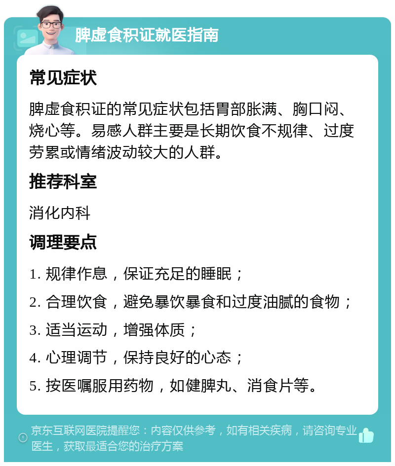 脾虚食积证就医指南 常见症状 脾虚食积证的常见症状包括胃部胀满、胸口闷、烧心等。易感人群主要是长期饮食不规律、过度劳累或情绪波动较大的人群。 推荐科室 消化内科 调理要点 1. 规律作息，保证充足的睡眠； 2. 合理饮食，避免暴饮暴食和过度油腻的食物； 3. 适当运动，增强体质； 4. 心理调节，保持良好的心态； 5. 按医嘱服用药物，如健脾丸、消食片等。