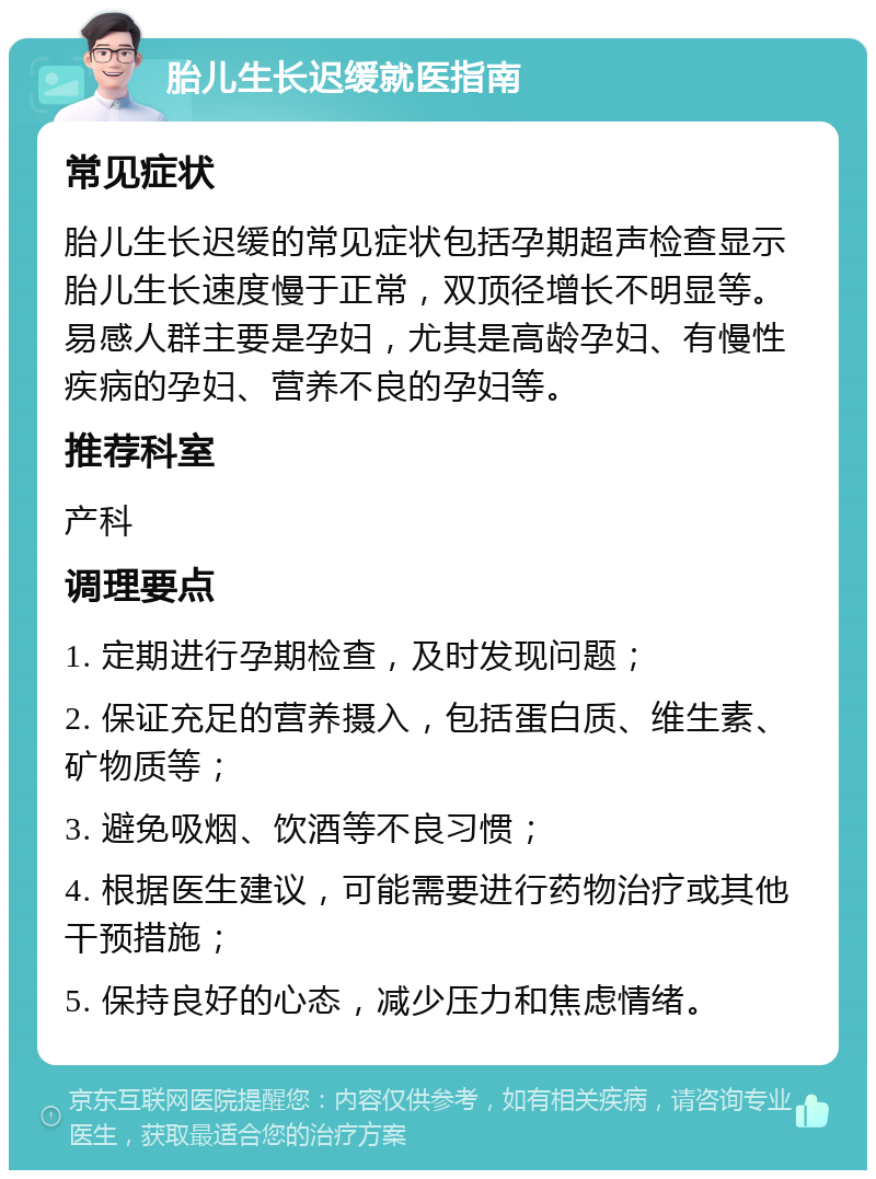 胎儿生长迟缓就医指南 常见症状 胎儿生长迟缓的常见症状包括孕期超声检查显示胎儿生长速度慢于正常，双顶径增长不明显等。易感人群主要是孕妇，尤其是高龄孕妇、有慢性疾病的孕妇、营养不良的孕妇等。 推荐科室 产科 调理要点 1. 定期进行孕期检查，及时发现问题； 2. 保证充足的营养摄入，包括蛋白质、维生素、矿物质等； 3. 避免吸烟、饮酒等不良习惯； 4. 根据医生建议，可能需要进行药物治疗或其他干预措施； 5. 保持良好的心态，减少压力和焦虑情绪。