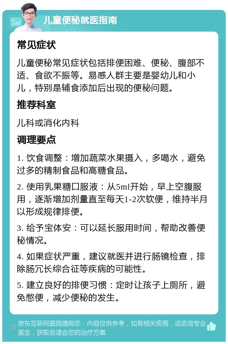 儿童便秘就医指南 常见症状 儿童便秘常见症状包括排便困难、便秘、腹部不适、食欲不振等。易感人群主要是婴幼儿和小儿，特别是辅食添加后出现的便秘问题。 推荐科室 儿科或消化内科 调理要点 1. 饮食调整：增加蔬菜水果摄入，多喝水，避免过多的精制食品和高糖食品。 2. 使用乳果糖口服液：从5ml开始，早上空腹服用，逐渐增加剂量直至每天1-2次软便，维持半月以形成规律排便。 3. 给予宝体安：可以延长服用时间，帮助改善便秘情况。 4. 如果症状严重，建议就医并进行肠镜检查，排除肠冗长综合征等疾病的可能性。 5. 建立良好的排便习惯：定时让孩子上厕所，避免憋便，减少便秘的发生。