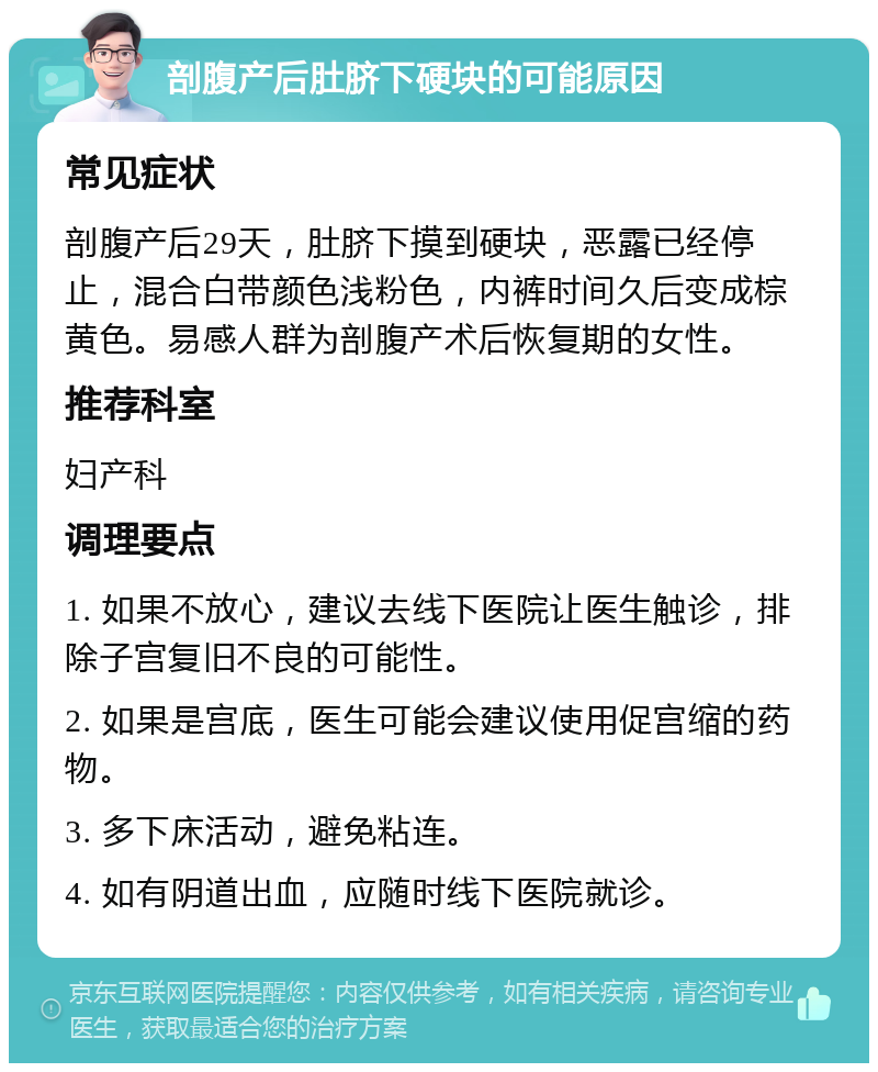 剖腹产后肚脐下硬块的可能原因 常见症状 剖腹产后29天，肚脐下摸到硬块，恶露已经停止，混合白带颜色浅粉色，内裤时间久后变成棕黄色。易感人群为剖腹产术后恢复期的女性。 推荐科室 妇产科 调理要点 1. 如果不放心，建议去线下医院让医生触诊，排除子宫复旧不良的可能性。 2. 如果是宫底，医生可能会建议使用促宫缩的药物。 3. 多下床活动，避免粘连。 4. 如有阴道出血，应随时线下医院就诊。