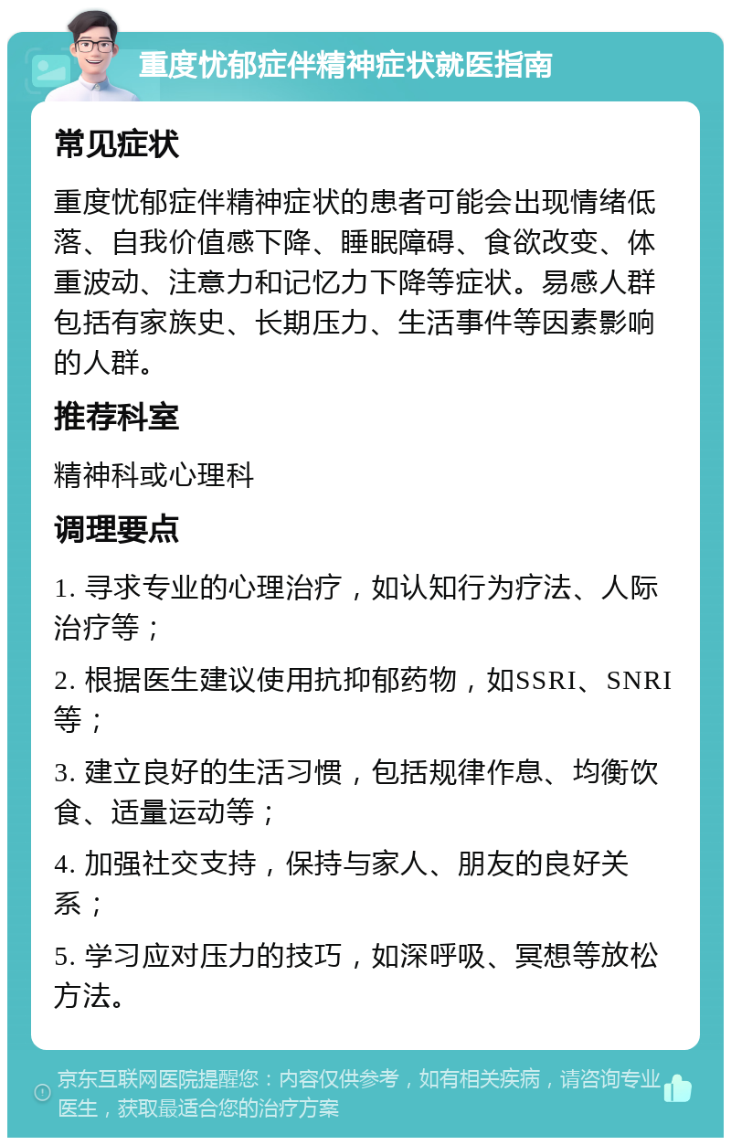 重度忧郁症伴精神症状就医指南 常见症状 重度忧郁症伴精神症状的患者可能会出现情绪低落、自我价值感下降、睡眠障碍、食欲改变、体重波动、注意力和记忆力下降等症状。易感人群包括有家族史、长期压力、生活事件等因素影响的人群。 推荐科室 精神科或心理科 调理要点 1. 寻求专业的心理治疗，如认知行为疗法、人际治疗等； 2. 根据医生建议使用抗抑郁药物，如SSRI、SNRI等； 3. 建立良好的生活习惯，包括规律作息、均衡饮食、适量运动等； 4. 加强社交支持，保持与家人、朋友的良好关系； 5. 学习应对压力的技巧，如深呼吸、冥想等放松方法。