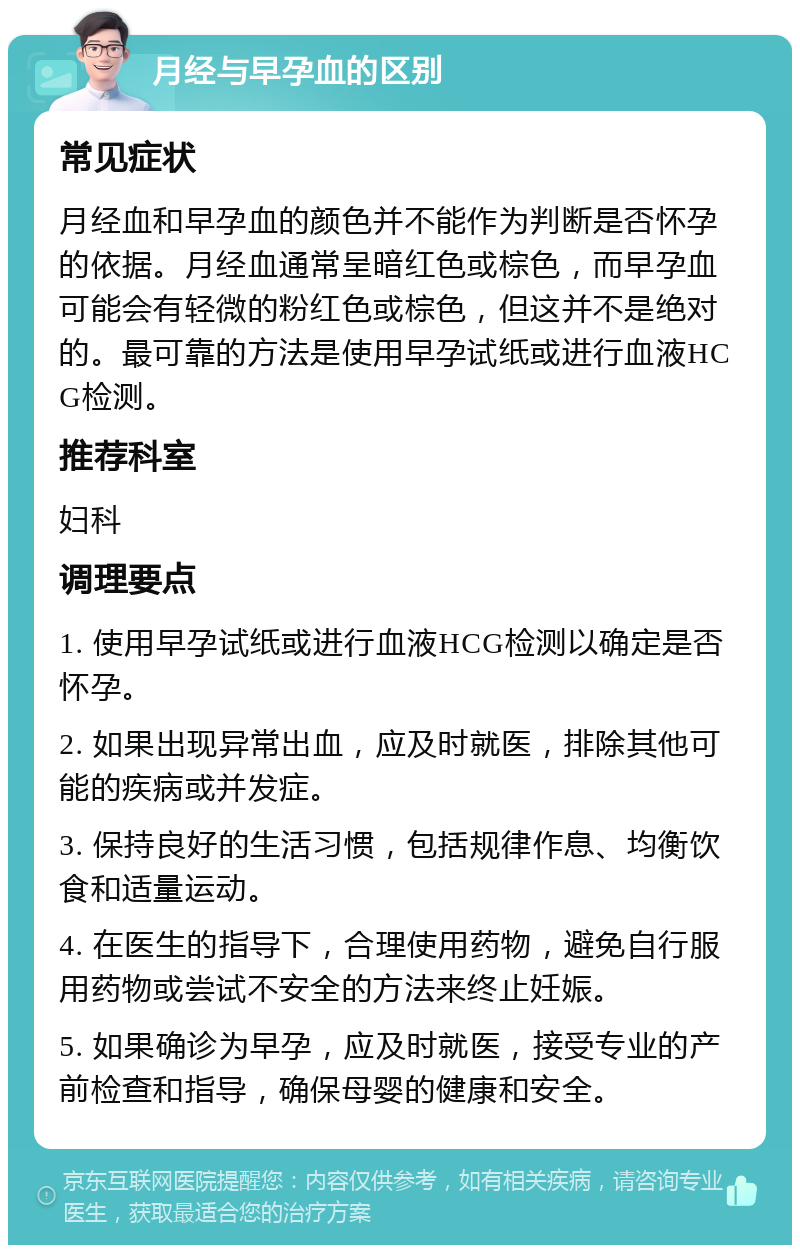 月经与早孕血的区别 常见症状 月经血和早孕血的颜色并不能作为判断是否怀孕的依据。月经血通常呈暗红色或棕色，而早孕血可能会有轻微的粉红色或棕色，但这并不是绝对的。最可靠的方法是使用早孕试纸或进行血液HCG检测。 推荐科室 妇科 调理要点 1. 使用早孕试纸或进行血液HCG检测以确定是否怀孕。 2. 如果出现异常出血，应及时就医，排除其他可能的疾病或并发症。 3. 保持良好的生活习惯，包括规律作息、均衡饮食和适量运动。 4. 在医生的指导下，合理使用药物，避免自行服用药物或尝试不安全的方法来终止妊娠。 5. 如果确诊为早孕，应及时就医，接受专业的产前检查和指导，确保母婴的健康和安全。