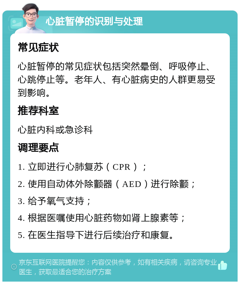 心脏暂停的识别与处理 常见症状 心脏暂停的常见症状包括突然晕倒、呼吸停止、心跳停止等。老年人、有心脏病史的人群更易受到影响。 推荐科室 心脏内科或急诊科 调理要点 1. 立即进行心肺复苏（CPR）； 2. 使用自动体外除颤器（AED）进行除颤； 3. 给予氧气支持； 4. 根据医嘱使用心脏药物如肾上腺素等； 5. 在医生指导下进行后续治疗和康复。