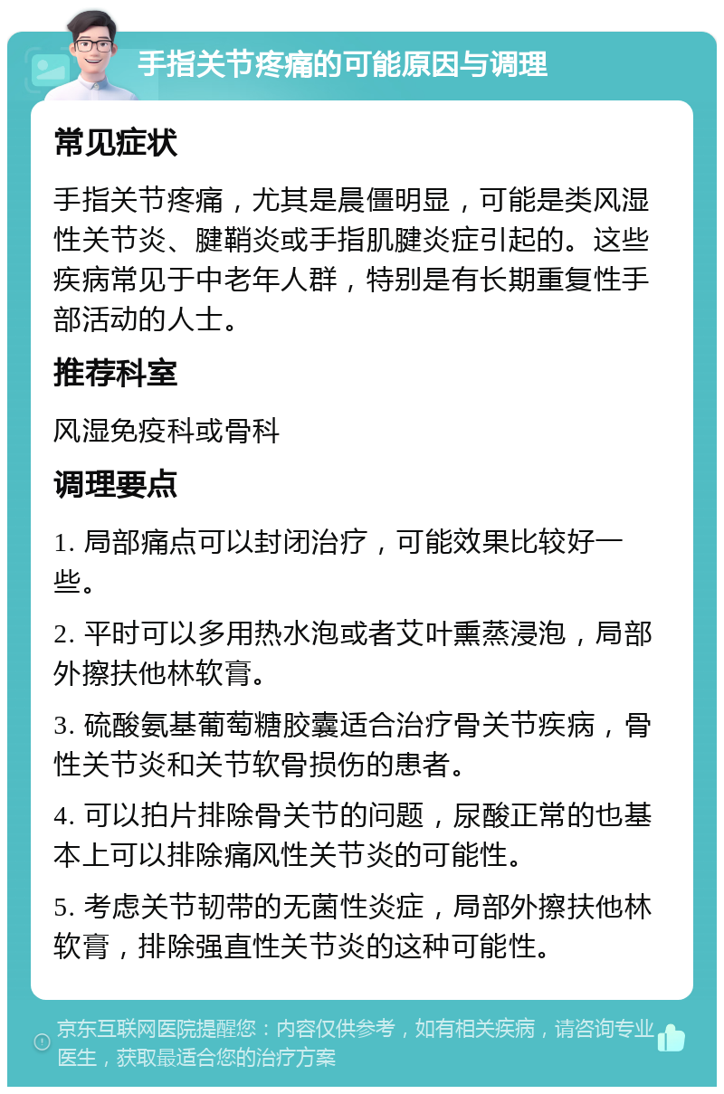 手指关节疼痛的可能原因与调理 常见症状 手指关节疼痛，尤其是晨僵明显，可能是类风湿性关节炎、腱鞘炎或手指肌腱炎症引起的。这些疾病常见于中老年人群，特别是有长期重复性手部活动的人士。 推荐科室 风湿免疫科或骨科 调理要点 1. 局部痛点可以封闭治疗，可能效果比较好一些。 2. 平时可以多用热水泡或者艾叶熏蒸浸泡，局部外擦扶他林软膏。 3. 硫酸氨基葡萄糖胶囊适合治疗骨关节疾病，骨性关节炎和关节软骨损伤的患者。 4. 可以拍片排除骨关节的问题，尿酸正常的也基本上可以排除痛风性关节炎的可能性。 5. 考虑关节韧带的无菌性炎症，局部外擦扶他林软膏，排除强直性关节炎的这种可能性。