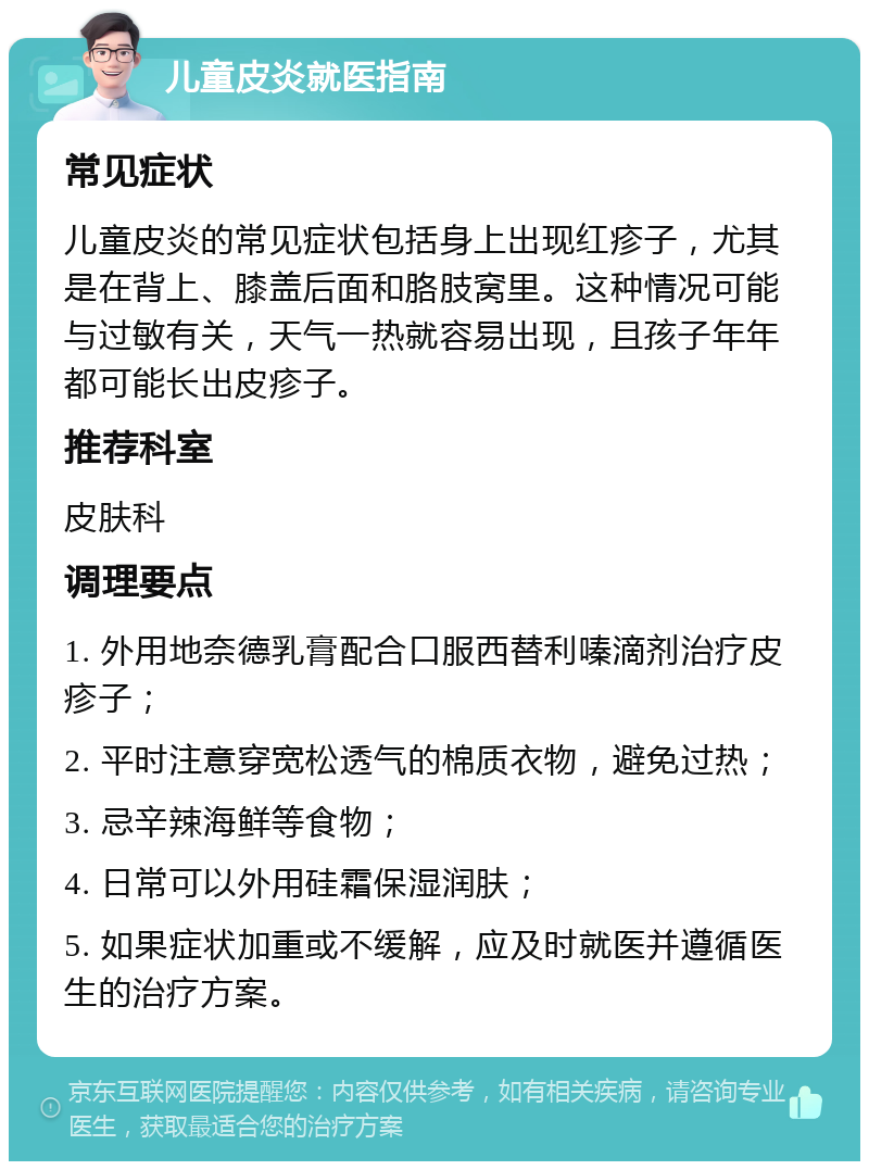 儿童皮炎就医指南 常见症状 儿童皮炎的常见症状包括身上出现红疹子，尤其是在背上、膝盖后面和胳肢窝里。这种情况可能与过敏有关，天气一热就容易出现，且孩子年年都可能长出皮疹子。 推荐科室 皮肤科 调理要点 1. 外用地奈德乳膏配合口服西替利嗪滴剂治疗皮疹子； 2. 平时注意穿宽松透气的棉质衣物，避免过热； 3. 忌辛辣海鲜等食物； 4. 日常可以外用硅霜保湿润肤； 5. 如果症状加重或不缓解，应及时就医并遵循医生的治疗方案。