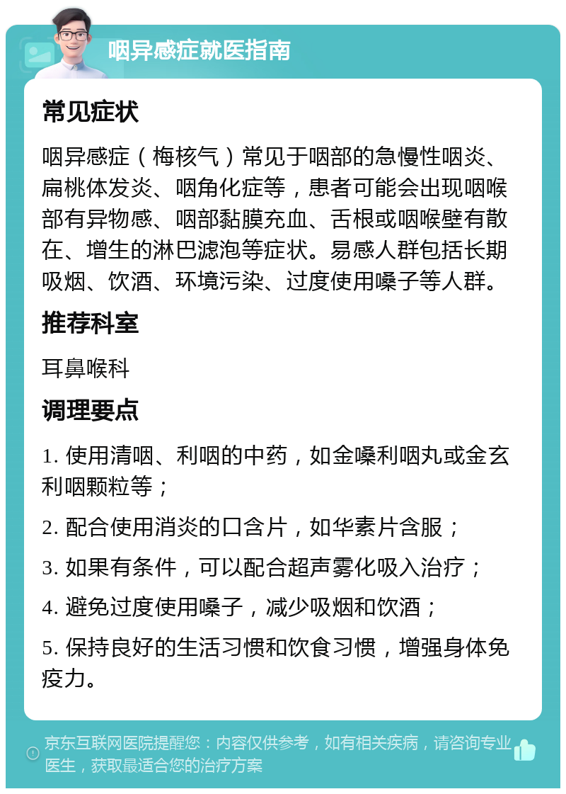 咽异感症就医指南 常见症状 咽异感症（梅核气）常见于咽部的急慢性咽炎、扁桃体发炎、咽角化症等，患者可能会出现咽喉部有异物感、咽部黏膜充血、舌根或咽喉壁有散在、增生的淋巴滤泡等症状。易感人群包括长期吸烟、饮酒、环境污染、过度使用嗓子等人群。 推荐科室 耳鼻喉科 调理要点 1. 使用清咽、利咽的中药，如金嗓利咽丸或金玄利咽颗粒等； 2. 配合使用消炎的口含片，如华素片含服； 3. 如果有条件，可以配合超声雾化吸入治疗； 4. 避免过度使用嗓子，减少吸烟和饮酒； 5. 保持良好的生活习惯和饮食习惯，增强身体免疫力。