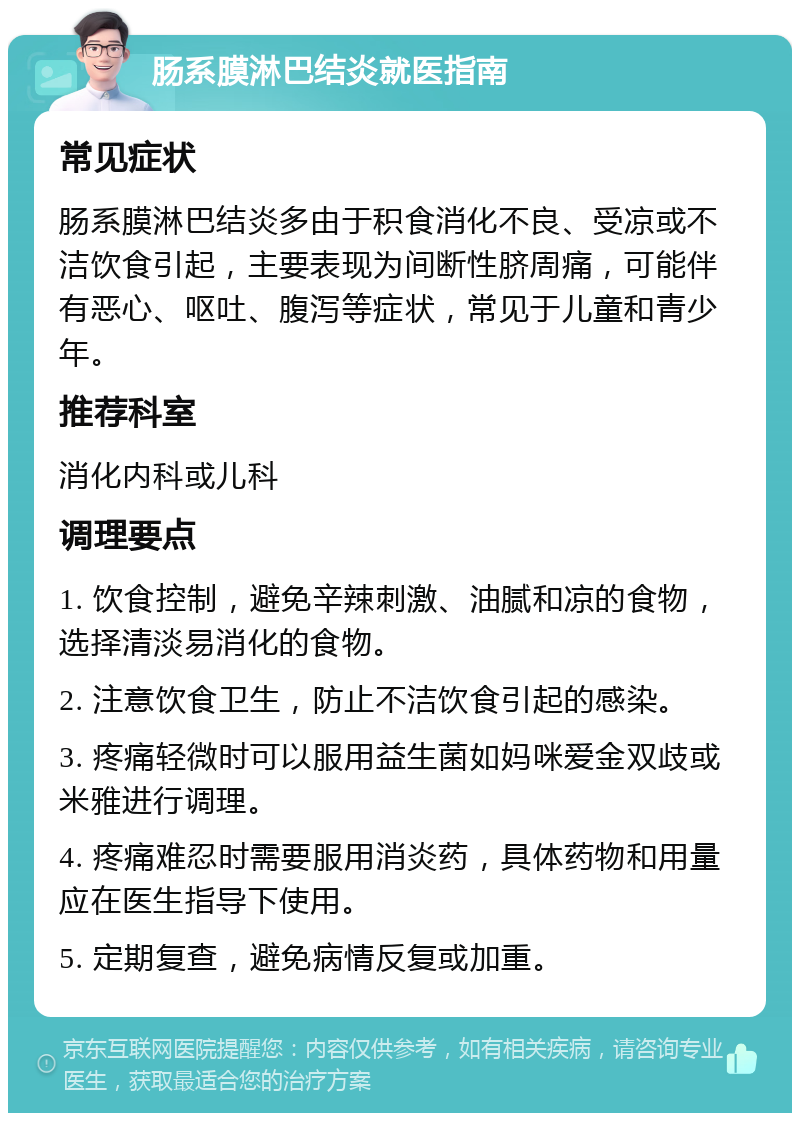 肠系膜淋巴结炎就医指南 常见症状 肠系膜淋巴结炎多由于积食消化不良、受凉或不洁饮食引起，主要表现为间断性脐周痛，可能伴有恶心、呕吐、腹泻等症状，常见于儿童和青少年。 推荐科室 消化内科或儿科 调理要点 1. 饮食控制，避免辛辣刺激、油腻和凉的食物，选择清淡易消化的食物。 2. 注意饮食卫生，防止不洁饮食引起的感染。 3. 疼痛轻微时可以服用益生菌如妈咪爱金双歧或米雅进行调理。 4. 疼痛难忍时需要服用消炎药，具体药物和用量应在医生指导下使用。 5. 定期复查，避免病情反复或加重。