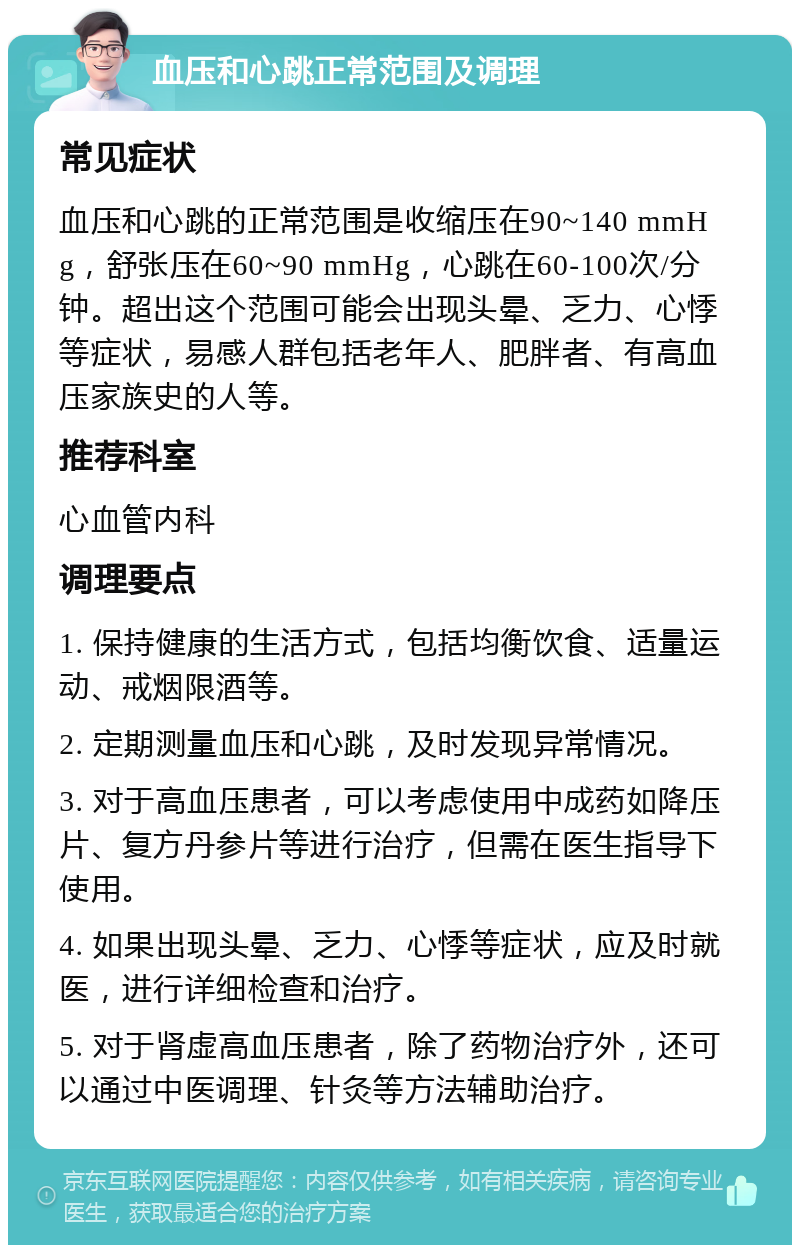 血压和心跳正常范围及调理 常见症状 血压和心跳的正常范围是收缩压在90~140 mmHg，舒张压在60~90 mmHg，心跳在60-100次/分钟。超出这个范围可能会出现头晕、乏力、心悸等症状，易感人群包括老年人、肥胖者、有高血压家族史的人等。 推荐科室 心血管内科 调理要点 1. 保持健康的生活方式，包括均衡饮食、适量运动、戒烟限酒等。 2. 定期测量血压和心跳，及时发现异常情况。 3. 对于高血压患者，可以考虑使用中成药如降压片、复方丹参片等进行治疗，但需在医生指导下使用。 4. 如果出现头晕、乏力、心悸等症状，应及时就医，进行详细检查和治疗。 5. 对于肾虚高血压患者，除了药物治疗外，还可以通过中医调理、针灸等方法辅助治疗。