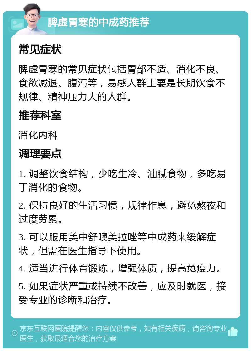 脾虚胃寒的中成药推荐 常见症状 脾虚胃寒的常见症状包括胃部不适、消化不良、食欲减退、腹泻等，易感人群主要是长期饮食不规律、精神压力大的人群。 推荐科室 消化内科 调理要点 1. 调整饮食结构，少吃生冷、油腻食物，多吃易于消化的食物。 2. 保持良好的生活习惯，规律作息，避免熬夜和过度劳累。 3. 可以服用美中舒噢美拉唑等中成药来缓解症状，但需在医生指导下使用。 4. 适当进行体育锻炼，增强体质，提高免疫力。 5. 如果症状严重或持续不改善，应及时就医，接受专业的诊断和治疗。