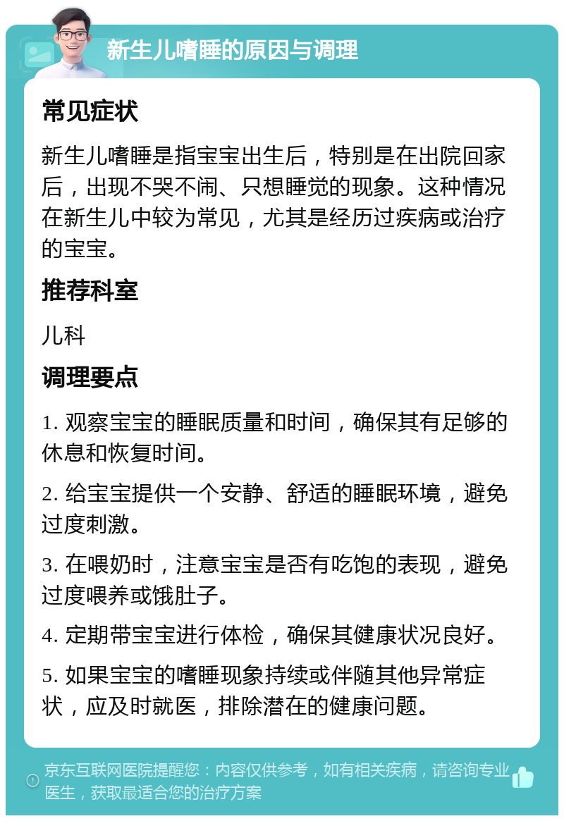 新生儿嗜睡的原因与调理 常见症状 新生儿嗜睡是指宝宝出生后，特别是在出院回家后，出现不哭不闹、只想睡觉的现象。这种情况在新生儿中较为常见，尤其是经历过疾病或治疗的宝宝。 推荐科室 儿科 调理要点 1. 观察宝宝的睡眠质量和时间，确保其有足够的休息和恢复时间。 2. 给宝宝提供一个安静、舒适的睡眠环境，避免过度刺激。 3. 在喂奶时，注意宝宝是否有吃饱的表现，避免过度喂养或饿肚子。 4. 定期带宝宝进行体检，确保其健康状况良好。 5. 如果宝宝的嗜睡现象持续或伴随其他异常症状，应及时就医，排除潜在的健康问题。