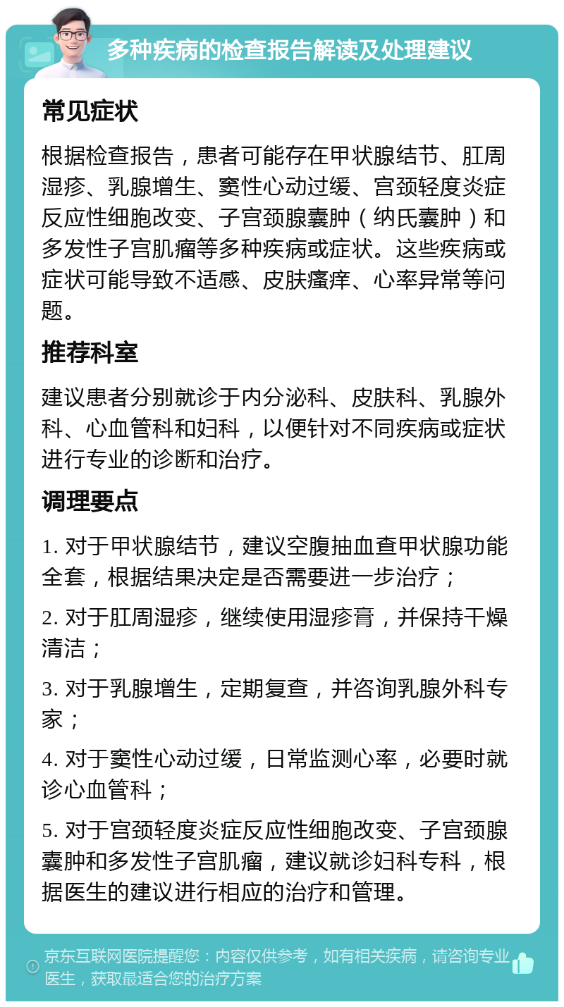 多种疾病的检查报告解读及处理建议 常见症状 根据检查报告，患者可能存在甲状腺结节、肛周湿疹、乳腺增生、窦性心动过缓、宫颈轻度炎症反应性细胞改变、子宫颈腺囊肿（纳氏囊肿）和多发性子宫肌瘤等多种疾病或症状。这些疾病或症状可能导致不适感、皮肤瘙痒、心率异常等问题。 推荐科室 建议患者分别就诊于内分泌科、皮肤科、乳腺外科、心血管科和妇科，以便针对不同疾病或症状进行专业的诊断和治疗。 调理要点 1. 对于甲状腺结节，建议空腹抽血查甲状腺功能全套，根据结果决定是否需要进一步治疗； 2. 对于肛周湿疹，继续使用湿疹膏，并保持干燥清洁； 3. 对于乳腺增生，定期复查，并咨询乳腺外科专家； 4. 对于窦性心动过缓，日常监测心率，必要时就诊心血管科； 5. 对于宫颈轻度炎症反应性细胞改变、子宫颈腺囊肿和多发性子宫肌瘤，建议就诊妇科专科，根据医生的建议进行相应的治疗和管理。