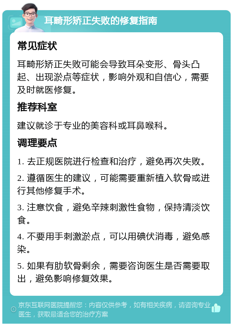 耳畸形矫正失败的修复指南 常见症状 耳畸形矫正失败可能会导致耳朵变形、骨头凸起、出现淤点等症状，影响外观和自信心，需要及时就医修复。 推荐科室 建议就诊于专业的美容科或耳鼻喉科。 调理要点 1. 去正规医院进行检查和治疗，避免再次失败。 2. 遵循医生的建议，可能需要重新植入软骨或进行其他修复手术。 3. 注意饮食，避免辛辣刺激性食物，保持清淡饮食。 4. 不要用手刺激淤点，可以用碘伏消毒，避免感染。 5. 如果有肋软骨剩余，需要咨询医生是否需要取出，避免影响修复效果。