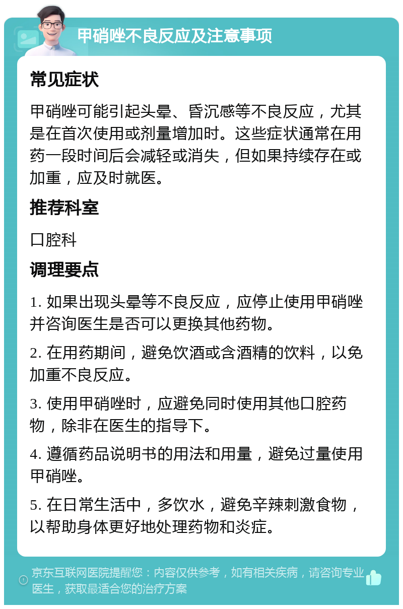 甲硝唑不良反应及注意事项 常见症状 甲硝唑可能引起头晕、昏沉感等不良反应，尤其是在首次使用或剂量增加时。这些症状通常在用药一段时间后会减轻或消失，但如果持续存在或加重，应及时就医。 推荐科室 口腔科 调理要点 1. 如果出现头晕等不良反应，应停止使用甲硝唑并咨询医生是否可以更换其他药物。 2. 在用药期间，避免饮酒或含酒精的饮料，以免加重不良反应。 3. 使用甲硝唑时，应避免同时使用其他口腔药物，除非在医生的指导下。 4. 遵循药品说明书的用法和用量，避免过量使用甲硝唑。 5. 在日常生活中，多饮水，避免辛辣刺激食物，以帮助身体更好地处理药物和炎症。