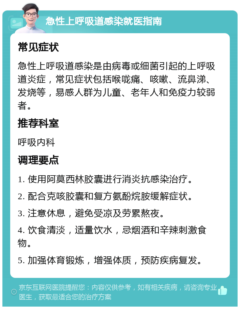 急性上呼吸道感染就医指南 常见症状 急性上呼吸道感染是由病毒或细菌引起的上呼吸道炎症，常见症状包括喉咙痛、咳嗽、流鼻涕、发烧等，易感人群为儿童、老年人和免疫力较弱者。 推荐科室 呼吸内科 调理要点 1. 使用阿莫西林胶囊进行消炎抗感染治疗。 2. 配合克咳胶囊和复方氨酚烷胺缓解症状。 3. 注意休息，避免受凉及劳累熬夜。 4. 饮食清淡，适量饮水，忌烟酒和辛辣刺激食物。 5. 加强体育锻炼，增强体质，预防疾病复发。