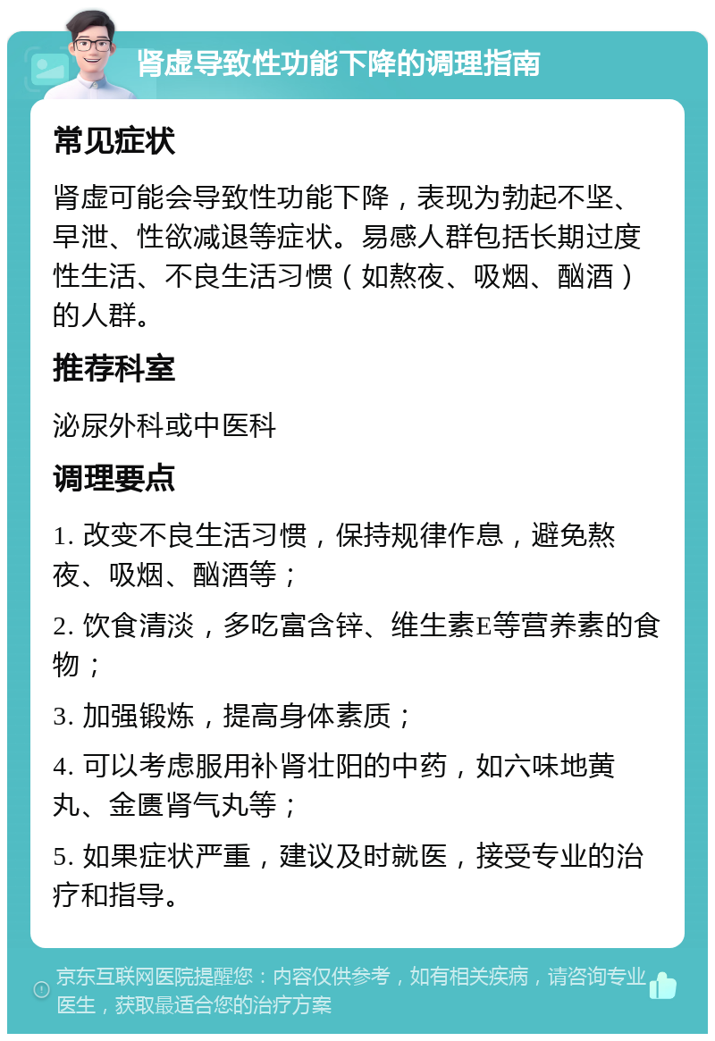 肾虚导致性功能下降的调理指南 常见症状 肾虚可能会导致性功能下降，表现为勃起不坚、早泄、性欲减退等症状。易感人群包括长期过度性生活、不良生活习惯（如熬夜、吸烟、酗酒）的人群。 推荐科室 泌尿外科或中医科 调理要点 1. 改变不良生活习惯，保持规律作息，避免熬夜、吸烟、酗酒等； 2. 饮食清淡，多吃富含锌、维生素E等营养素的食物； 3. 加强锻炼，提高身体素质； 4. 可以考虑服用补肾壮阳的中药，如六味地黄丸、金匮肾气丸等； 5. 如果症状严重，建议及时就医，接受专业的治疗和指导。