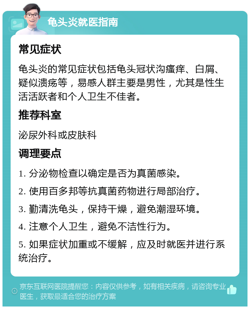 龟头炎就医指南 常见症状 龟头炎的常见症状包括龟头冠状沟瘙痒、白屑、疑似溃疡等，易感人群主要是男性，尤其是性生活活跃者和个人卫生不佳者。 推荐科室 泌尿外科或皮肤科 调理要点 1. 分泌物检查以确定是否为真菌感染。 2. 使用百多邦等抗真菌药物进行局部治疗。 3. 勤清洗龟头，保持干燥，避免潮湿环境。 4. 注意个人卫生，避免不洁性行为。 5. 如果症状加重或不缓解，应及时就医并进行系统治疗。