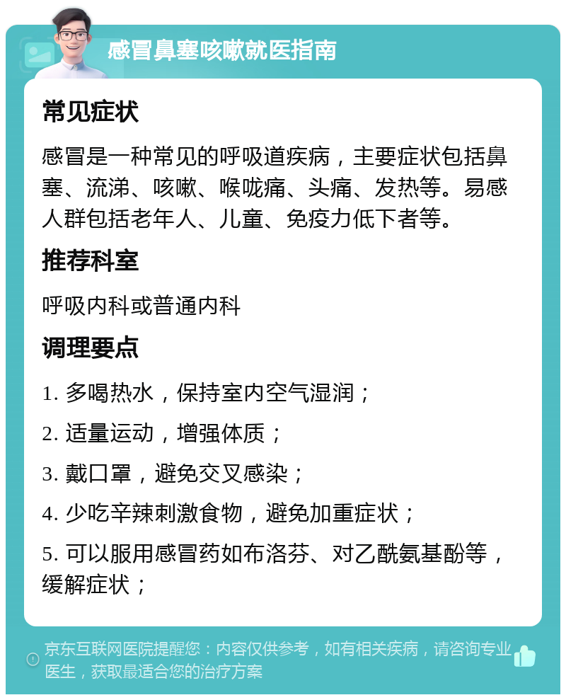 感冒鼻塞咳嗽就医指南 常见症状 感冒是一种常见的呼吸道疾病，主要症状包括鼻塞、流涕、咳嗽、喉咙痛、头痛、发热等。易感人群包括老年人、儿童、免疫力低下者等。 推荐科室 呼吸内科或普通内科 调理要点 1. 多喝热水，保持室内空气湿润； 2. 适量运动，增强体质； 3. 戴口罩，避免交叉感染； 4. 少吃辛辣刺激食物，避免加重症状； 5. 可以服用感冒药如布洛芬、对乙酰氨基酚等，缓解症状；