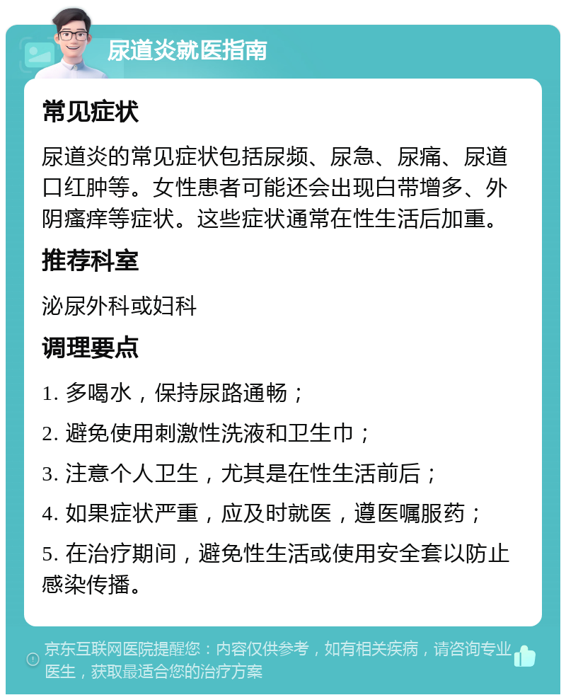 尿道炎就医指南 常见症状 尿道炎的常见症状包括尿频、尿急、尿痛、尿道口红肿等。女性患者可能还会出现白带增多、外阴瘙痒等症状。这些症状通常在性生活后加重。 推荐科室 泌尿外科或妇科 调理要点 1. 多喝水，保持尿路通畅； 2. 避免使用刺激性洗液和卫生巾； 3. 注意个人卫生，尤其是在性生活前后； 4. 如果症状严重，应及时就医，遵医嘱服药； 5. 在治疗期间，避免性生活或使用安全套以防止感染传播。