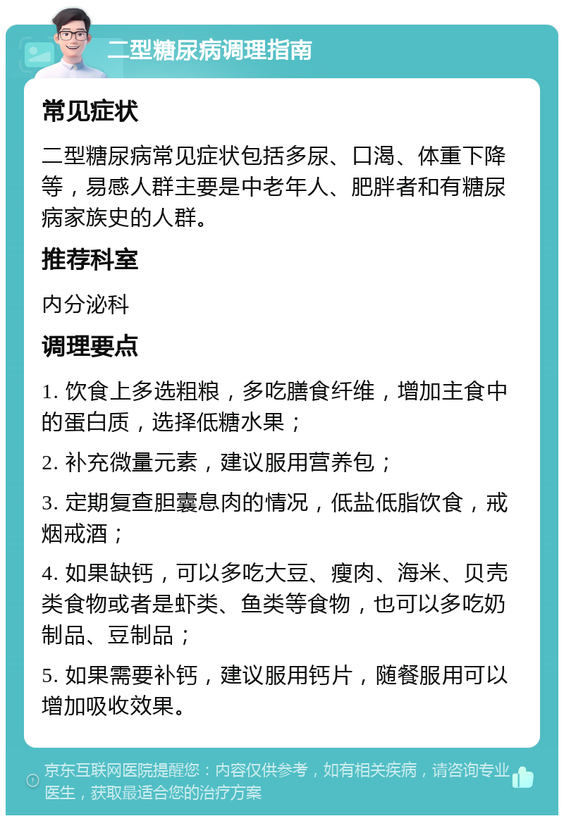 二型糖尿病调理指南 常见症状 二型糖尿病常见症状包括多尿、口渴、体重下降等，易感人群主要是中老年人、肥胖者和有糖尿病家族史的人群。 推荐科室 内分泌科 调理要点 1. 饮食上多选粗粮，多吃膳食纤维，增加主食中的蛋白质，选择低糖水果； 2. 补充微量元素，建议服用营养包； 3. 定期复查胆囊息肉的情况，低盐低脂饮食，戒烟戒酒； 4. 如果缺钙，可以多吃大豆、瘦肉、海米、贝壳类食物或者是虾类、鱼类等食物，也可以多吃奶制品、豆制品； 5. 如果需要补钙，建议服用钙片，随餐服用可以增加吸收效果。