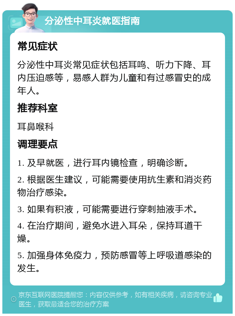 分泌性中耳炎就医指南 常见症状 分泌性中耳炎常见症状包括耳鸣、听力下降、耳内压迫感等，易感人群为儿童和有过感冒史的成年人。 推荐科室 耳鼻喉科 调理要点 1. 及早就医，进行耳内镜检查，明确诊断。 2. 根据医生建议，可能需要使用抗生素和消炎药物治疗感染。 3. 如果有积液，可能需要进行穿刺抽液手术。 4. 在治疗期间，避免水进入耳朵，保持耳道干燥。 5. 加强身体免疫力，预防感冒等上呼吸道感染的发生。