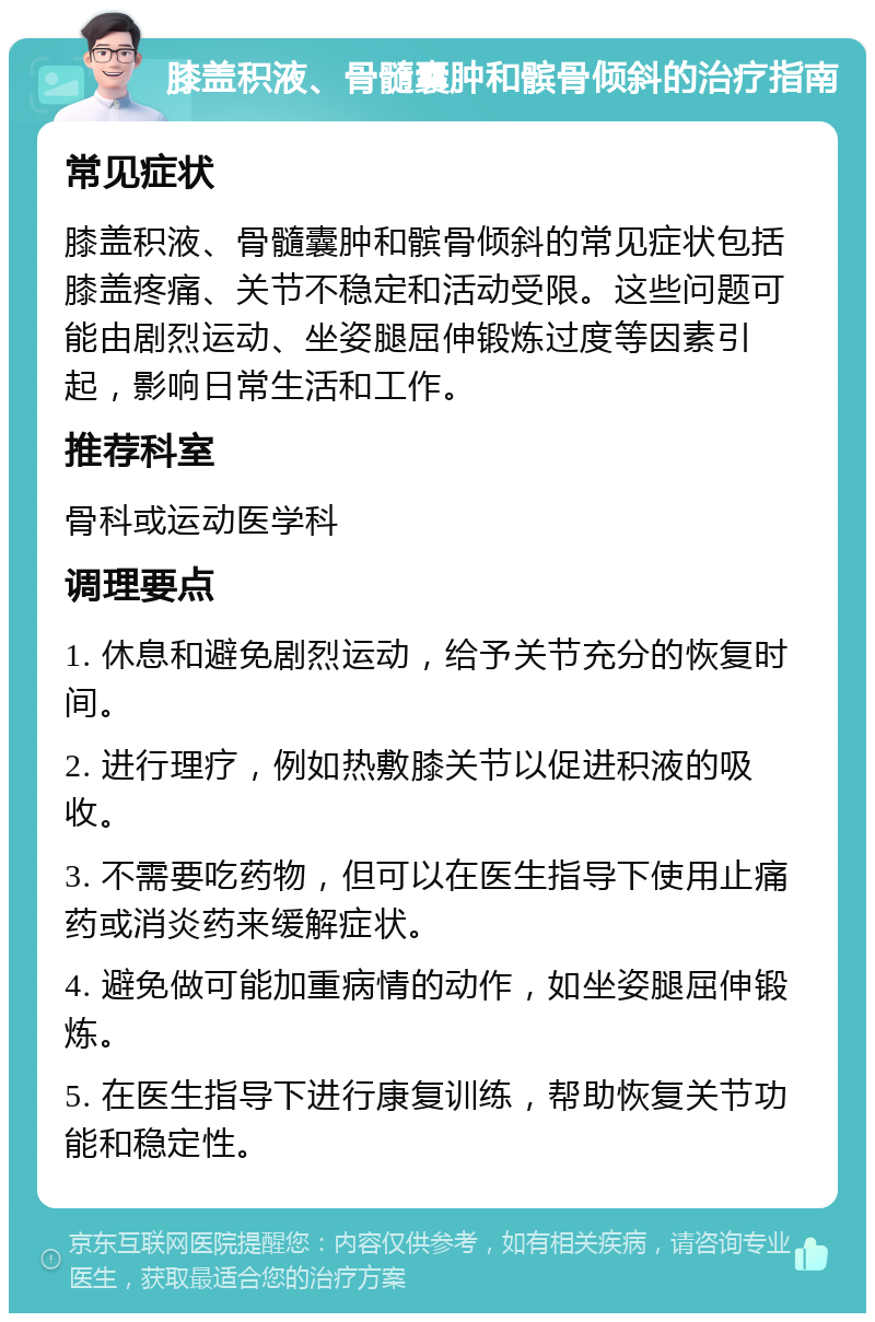 膝盖积液、骨髓囊肿和髌骨倾斜的治疗指南 常见症状 膝盖积液、骨髓囊肿和髌骨倾斜的常见症状包括膝盖疼痛、关节不稳定和活动受限。这些问题可能由剧烈运动、坐姿腿屈伸锻炼过度等因素引起，影响日常生活和工作。 推荐科室 骨科或运动医学科 调理要点 1. 休息和避免剧烈运动，给予关节充分的恢复时间。 2. 进行理疗，例如热敷膝关节以促进积液的吸收。 3. 不需要吃药物，但可以在医生指导下使用止痛药或消炎药来缓解症状。 4. 避免做可能加重病情的动作，如坐姿腿屈伸锻炼。 5. 在医生指导下进行康复训练，帮助恢复关节功能和稳定性。