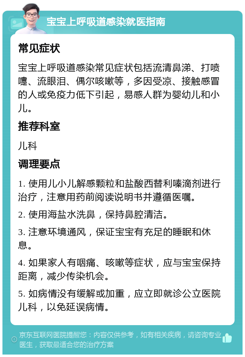 宝宝上呼吸道感染就医指南 常见症状 宝宝上呼吸道感染常见症状包括流清鼻涕、打喷嚏、流眼泪、偶尔咳嗽等，多因受凉、接触感冒的人或免疫力低下引起，易感人群为婴幼儿和小儿。 推荐科室 儿科 调理要点 1. 使用儿小儿解感颗粒和盐酸西替利嗪滴剂进行治疗，注意用药前阅读说明书并遵循医嘱。 2. 使用海盐水洗鼻，保持鼻腔清洁。 3. 注意环境通风，保证宝宝有充足的睡眠和休息。 4. 如果家人有咽痛、咳嗽等症状，应与宝宝保持距离，减少传染机会。 5. 如病情没有缓解或加重，应立即就诊公立医院儿科，以免延误病情。