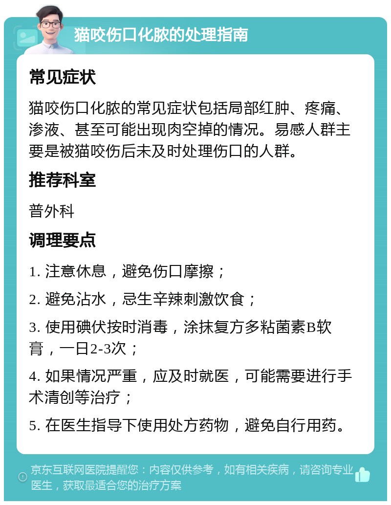 猫咬伤口化脓的处理指南 常见症状 猫咬伤口化脓的常见症状包括局部红肿、疼痛、渗液、甚至可能出现肉空掉的情况。易感人群主要是被猫咬伤后未及时处理伤口的人群。 推荐科室 普外科 调理要点 1. 注意休息，避免伤口摩擦； 2. 避免沾水，忌生辛辣刺激饮食； 3. 使用碘伏按时消毒，涂抹复方多粘菌素B软膏，一日2-3次； 4. 如果情况严重，应及时就医，可能需要进行手术清创等治疗； 5. 在医生指导下使用处方药物，避免自行用药。