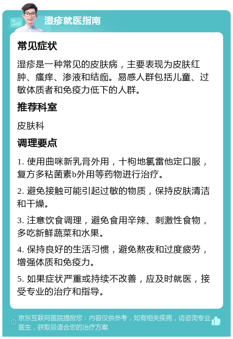 湿疹就医指南 常见症状 湿疹是一种常见的皮肤病，主要表现为皮肤红肿、瘙痒、渗液和结痂。易感人群包括儿童、过敏体质者和免疫力低下的人群。 推荐科室 皮肤科 调理要点 1. 使用曲咪新乳膏外用，十枸地氯雷他定口服，复方多粘菌素b外用等药物进行治疗。 2. 避免接触可能引起过敏的物质，保持皮肤清洁和干燥。 3. 注意饮食调理，避免食用辛辣、刺激性食物，多吃新鲜蔬菜和水果。 4. 保持良好的生活习惯，避免熬夜和过度疲劳，增强体质和免疫力。 5. 如果症状严重或持续不改善，应及时就医，接受专业的治疗和指导。