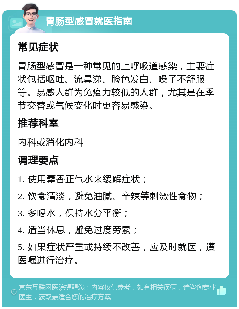 胃肠型感冒就医指南 常见症状 胃肠型感冒是一种常见的上呼吸道感染，主要症状包括呕吐、流鼻涕、脸色发白、嗓子不舒服等。易感人群为免疫力较低的人群，尤其是在季节交替或气候变化时更容易感染。 推荐科室 内科或消化内科 调理要点 1. 使用藿香正气水来缓解症状； 2. 饮食清淡，避免油腻、辛辣等刺激性食物； 3. 多喝水，保持水分平衡； 4. 适当休息，避免过度劳累； 5. 如果症状严重或持续不改善，应及时就医，遵医嘱进行治疗。