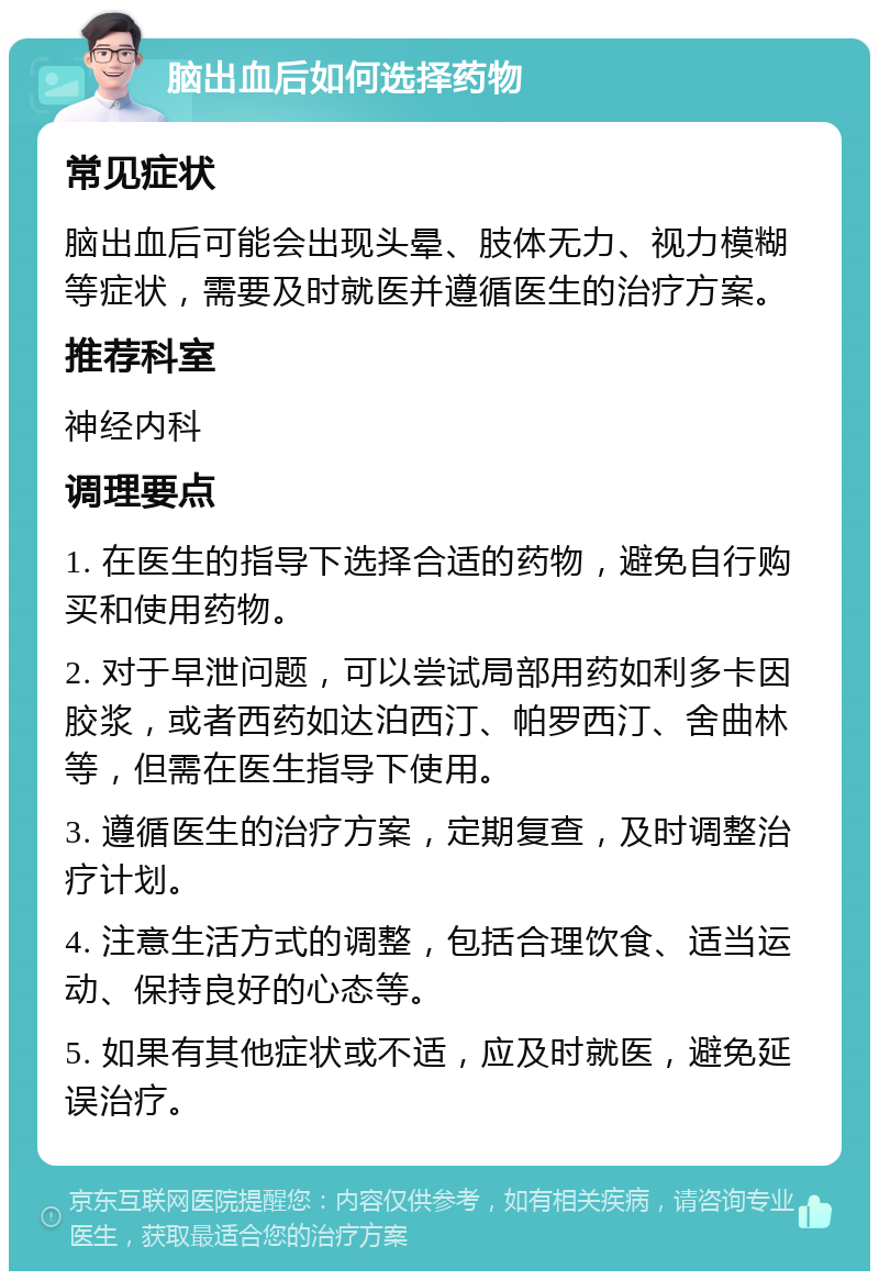 脑出血后如何选择药物 常见症状 脑出血后可能会出现头晕、肢体无力、视力模糊等症状，需要及时就医并遵循医生的治疗方案。 推荐科室 神经内科 调理要点 1. 在医生的指导下选择合适的药物，避免自行购买和使用药物。 2. 对于早泄问题，可以尝试局部用药如利多卡因胶浆，或者西药如达泊西汀、帕罗西汀、舍曲林等，但需在医生指导下使用。 3. 遵循医生的治疗方案，定期复查，及时调整治疗计划。 4. 注意生活方式的调整，包括合理饮食、适当运动、保持良好的心态等。 5. 如果有其他症状或不适，应及时就医，避免延误治疗。