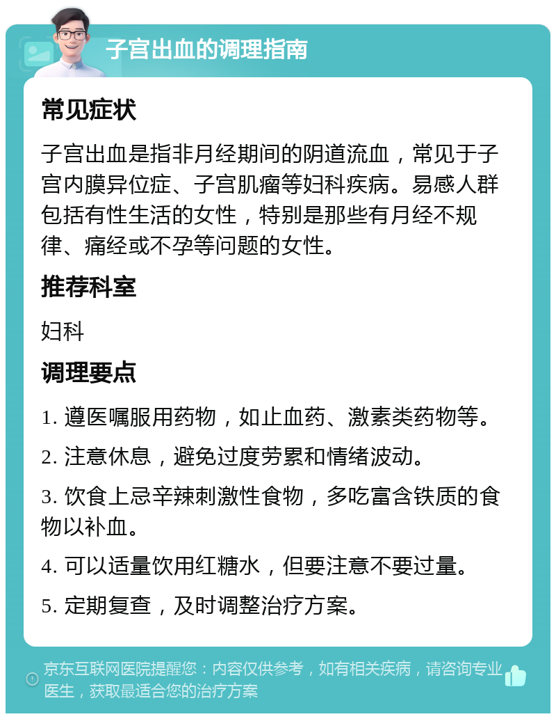 子宫出血的调理指南 常见症状 子宫出血是指非月经期间的阴道流血，常见于子宫内膜异位症、子宫肌瘤等妇科疾病。易感人群包括有性生活的女性，特别是那些有月经不规律、痛经或不孕等问题的女性。 推荐科室 妇科 调理要点 1. 遵医嘱服用药物，如止血药、激素类药物等。 2. 注意休息，避免过度劳累和情绪波动。 3. 饮食上忌辛辣刺激性食物，多吃富含铁质的食物以补血。 4. 可以适量饮用红糖水，但要注意不要过量。 5. 定期复查，及时调整治疗方案。