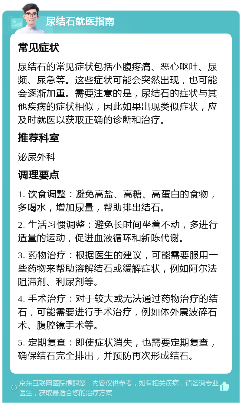 尿结石就医指南 常见症状 尿结石的常见症状包括小腹疼痛、恶心呕吐、尿频、尿急等。这些症状可能会突然出现，也可能会逐渐加重。需要注意的是，尿结石的症状与其他疾病的症状相似，因此如果出现类似症状，应及时就医以获取正确的诊断和治疗。 推荐科室 泌尿外科 调理要点 1. 饮食调整：避免高盐、高糖、高蛋白的食物，多喝水，增加尿量，帮助排出结石。 2. 生活习惯调整：避免长时间坐着不动，多进行适量的运动，促进血液循环和新陈代谢。 3. 药物治疗：根据医生的建议，可能需要服用一些药物来帮助溶解结石或缓解症状，例如阿尔法阻滞剂、利尿剂等。 4. 手术治疗：对于较大或无法通过药物治疗的结石，可能需要进行手术治疗，例如体外震波碎石术、腹腔镜手术等。 5. 定期复查：即使症状消失，也需要定期复查，确保结石完全排出，并预防再次形成结石。