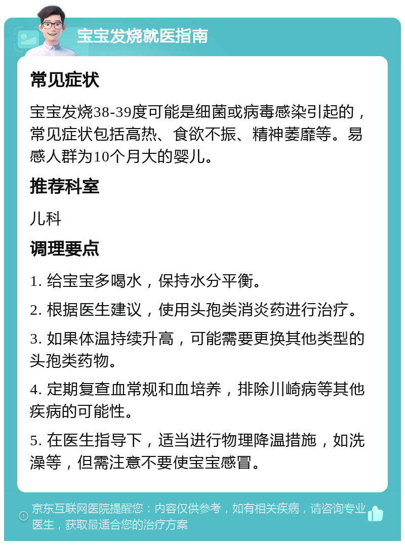 宝宝发烧就医指南 常见症状 宝宝发烧38-39度可能是细菌或病毒感染引起的，常见症状包括高热、食欲不振、精神萎靡等。易感人群为10个月大的婴儿。 推荐科室 儿科 调理要点 1. 给宝宝多喝水，保持水分平衡。 2. 根据医生建议，使用头孢类消炎药进行治疗。 3. 如果体温持续升高，可能需要更换其他类型的头孢类药物。 4. 定期复查血常规和血培养，排除川崎病等其他疾病的可能性。 5. 在医生指导下，适当进行物理降温措施，如洗澡等，但需注意不要使宝宝感冒。