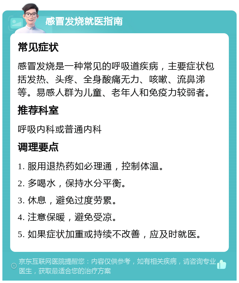 感冒发烧就医指南 常见症状 感冒发烧是一种常见的呼吸道疾病，主要症状包括发热、头疼、全身酸痛无力、咳嗽、流鼻涕等。易感人群为儿童、老年人和免疫力较弱者。 推荐科室 呼吸内科或普通内科 调理要点 1. 服用退热药如必理通，控制体温。 2. 多喝水，保持水分平衡。 3. 休息，避免过度劳累。 4. 注意保暖，避免受凉。 5. 如果症状加重或持续不改善，应及时就医。