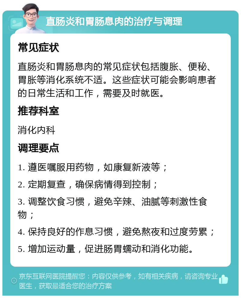 直肠炎和胃肠息肉的治疗与调理 常见症状 直肠炎和胃肠息肉的常见症状包括腹胀、便秘、胃胀等消化系统不适。这些症状可能会影响患者的日常生活和工作，需要及时就医。 推荐科室 消化内科 调理要点 1. 遵医嘱服用药物，如康复新液等； 2. 定期复查，确保病情得到控制； 3. 调整饮食习惯，避免辛辣、油腻等刺激性食物； 4. 保持良好的作息习惯，避免熬夜和过度劳累； 5. 增加运动量，促进肠胃蠕动和消化功能。