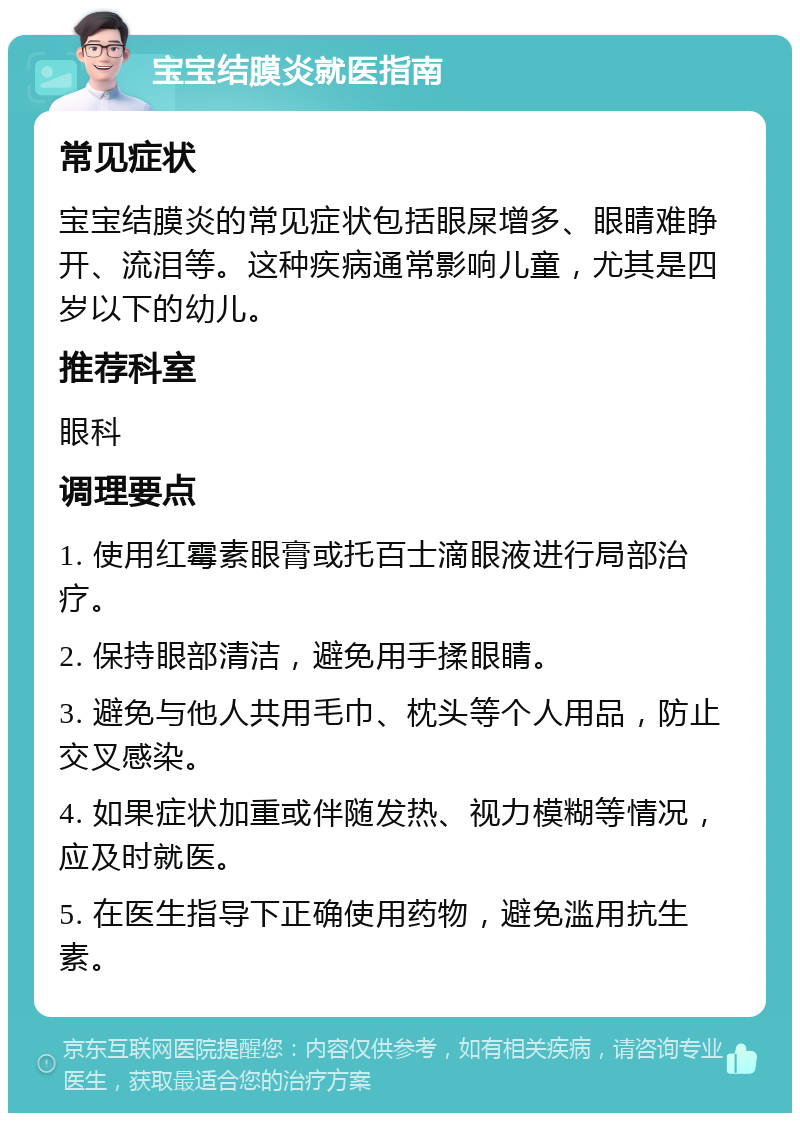 宝宝结膜炎就医指南 常见症状 宝宝结膜炎的常见症状包括眼屎增多、眼睛难睁开、流泪等。这种疾病通常影响儿童，尤其是四岁以下的幼儿。 推荐科室 眼科 调理要点 1. 使用红霉素眼膏或托百士滴眼液进行局部治疗。 2. 保持眼部清洁，避免用手揉眼睛。 3. 避免与他人共用毛巾、枕头等个人用品，防止交叉感染。 4. 如果症状加重或伴随发热、视力模糊等情况，应及时就医。 5. 在医生指导下正确使用药物，避免滥用抗生素。