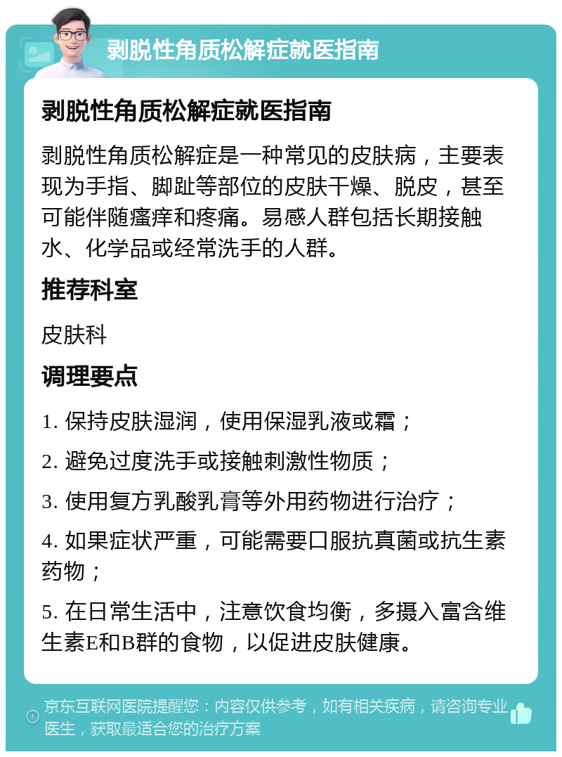 剥脱性角质松解症就医指南 剥脱性角质松解症就医指南 剥脱性角质松解症是一种常见的皮肤病，主要表现为手指、脚趾等部位的皮肤干燥、脱皮，甚至可能伴随瘙痒和疼痛。易感人群包括长期接触水、化学品或经常洗手的人群。 推荐科室 皮肤科 调理要点 1. 保持皮肤湿润，使用保湿乳液或霜； 2. 避免过度洗手或接触刺激性物质； 3. 使用复方乳酸乳膏等外用药物进行治疗； 4. 如果症状严重，可能需要口服抗真菌或抗生素药物； 5. 在日常生活中，注意饮食均衡，多摄入富含维生素E和B群的食物，以促进皮肤健康。