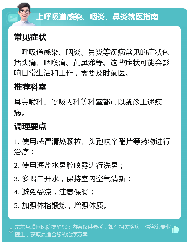 上呼吸道感染、咽炎、鼻炎就医指南 常见症状 上呼吸道感染、咽炎、鼻炎等疾病常见的症状包括头痛、咽喉痛、黄鼻涕等。这些症状可能会影响日常生活和工作，需要及时就医。 推荐科室 耳鼻喉科、呼吸内科等科室都可以就诊上述疾病。 调理要点 1. 使用感冒清热颗粒、头孢呋辛酯片等药物进行治疗； 2. 使用海盐水鼻腔喷雾进行洗鼻； 3. 多喝白开水，保持室内空气清新； 4. 避免受凉，注意保暖； 5. 加强体格锻炼，增强体质。