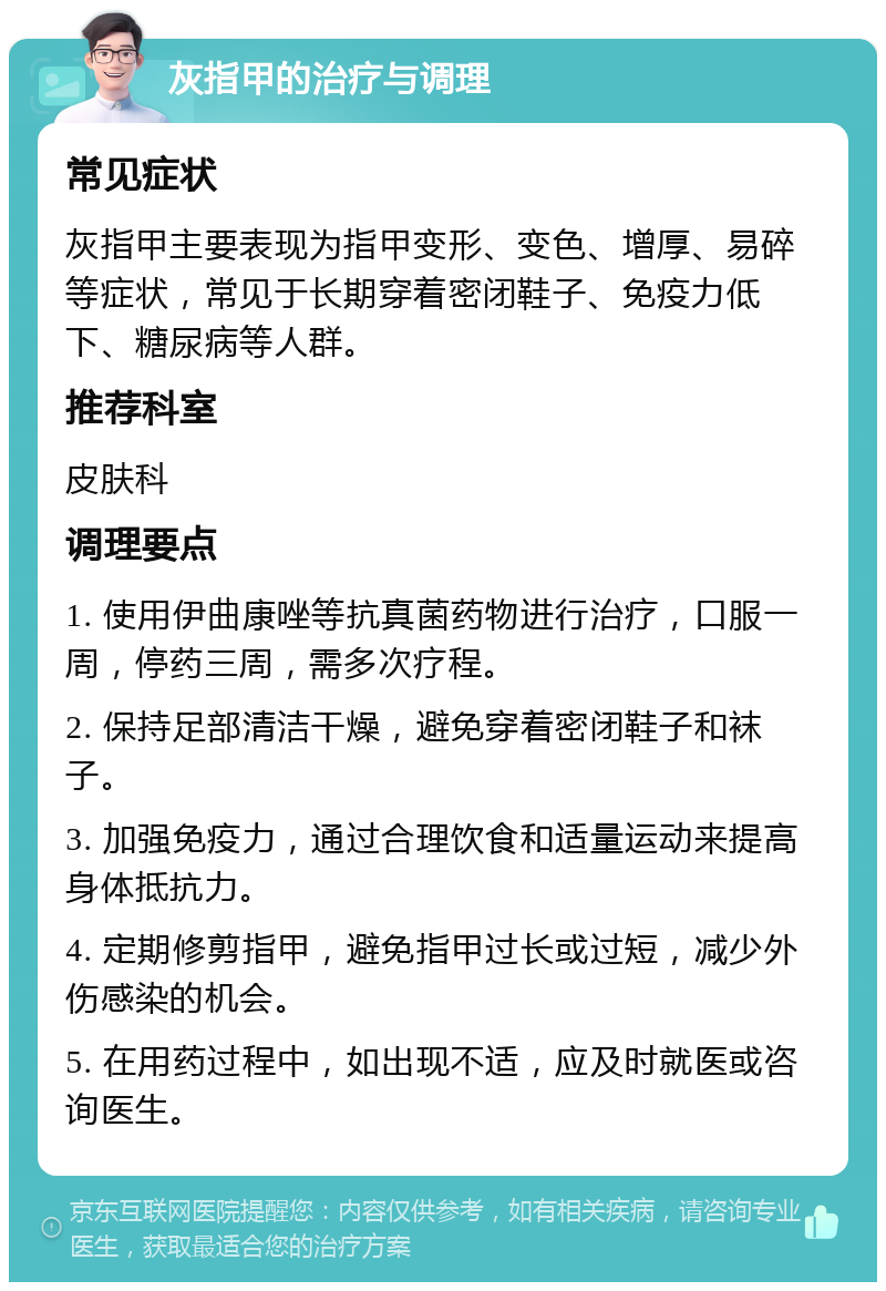 灰指甲的治疗与调理 常见症状 灰指甲主要表现为指甲变形、变色、增厚、易碎等症状，常见于长期穿着密闭鞋子、免疫力低下、糖尿病等人群。 推荐科室 皮肤科 调理要点 1. 使用伊曲康唑等抗真菌药物进行治疗，口服一周，停药三周，需多次疗程。 2. 保持足部清洁干燥，避免穿着密闭鞋子和袜子。 3. 加强免疫力，通过合理饮食和适量运动来提高身体抵抗力。 4. 定期修剪指甲，避免指甲过长或过短，减少外伤感染的机会。 5. 在用药过程中，如出现不适，应及时就医或咨询医生。